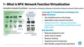 1- What is NFV: Network Function Virtualization 
virtualize network functions: from Home or Enterprise Gateway to Access/Core telecom network & Data centers 
Leverage IT virtualization techniques for 
telco functions 
• Use standard servers and storage 
• Applicable to telco network functions 
• Initiative from Tier 1 Operators & Vendors 
launched as a new Industry Specification Group 
(ISG) in ETSI 
Key Benefits 
• Reduced equipment costs 
• Faster time to market 
• Resource sharing 
• Targeted service introduction 
• More flexible, programmatic operations 
© Copyright 2012 Hewlett-Packard Development Company, L.P. The information contained herein is subject to 3 change without notice. 
 