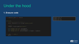 Under the hood
1. Erasure code
from pyeclib.ec_iface import ECDriver
def main():
# Pick an EC library and configure it
driver = ECDriver(k=12, m=3, ec_type='jerasure_rs_vand')
# Encode
fragments = driver.encode('Hello World!')
print "Fragment count: %d" % len(fragments)
print "Fragment size: %d" % len(fragments[0])
print "Message size: %d" % sum([len(fragment) for fragment in fragments])
if __name__ == '__main__':
main()
Fragment count: 15
Fragment size: 82
Message size: 1230
 