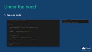 from pyeclib.ec_iface import ECDriver
def main():
# Pick an EC library and configure it
driver = ECDriver(k=12, m=3, ec_type='jerasure_rs_vand')
# Encode
fragments = driver.encode('Hello World!')
# Delete fragments (0, 1, 2)
del(fragments[:3])
print "Fragment count: %d" % len(fragments)
print "Original message: " + driver.decode(fragments)
if __name__ == '__main__':
main()
Under the hood
1. Erasure code
Fragment count: 12
Original message: Hello World!
 