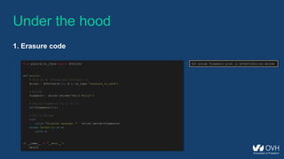 from pyeclib.ec_iface import ECDriver
def main():
# Pick an EC library and configure it
driver = ECDriver(k=12, m=3, ec_type='jerasure_rs_vand’)
# Encode
fragments = driver.encode('Hello World!')
# Delete fragments (0, 1, 2, 3)
del(fragments[:4])
# Try to decode
try:
print "Original message: " + driver.decode(fragments)
except Exception as e:
print e
if __name__ == '__main__':
main()
Under the hood
1. Erasure code
Not enough fragments given in ECPyECLibDriver.decode
 