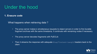Under the hood
1. Erasure code
What happens when retrieving data ?
• The proxy server makes k simultaneous requests to object servers in order to find durable
fragment archives with the same timestamp. It continues with remaining nodes if necessary
• The proxy server decodes fragments with PyECLib
• Then it streams the response with adequate Etag / Content-Length headers back to the
client
 