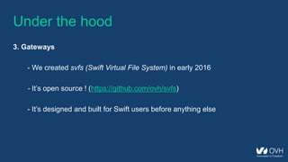 Under the hood
3. Gateways
- We created svfs (Swift Virtual File System) in early 2016
- It’s open source ! (https://github.com/ovh/svfs)
- It’s designed and built for Swift users before anything else
 