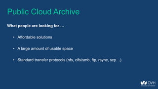 Public Cloud Archive
What people are looking for …
• Affordable solutions
• A large amount of usable space
• Standard transfer protocols (nfs, cifs/smb, ftp, rsync, scp…)
 