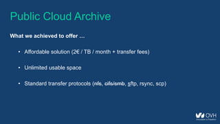 Public Cloud Archive
What we achieved to offer …
• Affordable solution (2€ / TB / month + transfer fees)
• Unlimited usable space
• Standard transfer protocols (nfs, cifs/smb, sftp, rsync, scp)
 