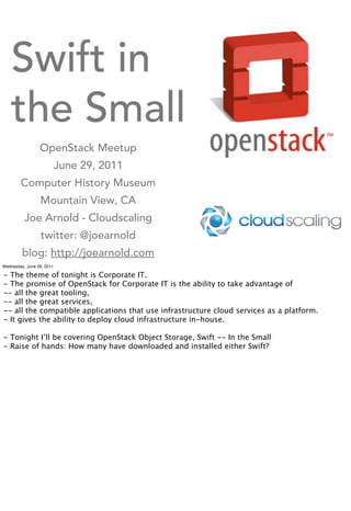 Swift in
    the Small
                 OpenStack Meetup
                           June 29, 2011
        Computer History Museum
                 Mountain View, CA
          Joe Arnold - Cloudscaling
                 twitter: @joearnold
         blog: http://joearnold.com
Wednesday, June 29, 2011

- The theme of tonight is Corporate IT.
- The promise of OpenStack for Corporate IT is the ability to take advantage of
-- all the great tooling,
-- all the great services,
-- all the compatible applications that use infrastructure cloud services as a platform.
- It gives the ability to deploy cloud infrastructure in-house.

- Tonight I’ll be covering OpenStack Object Storage, Swift -- In the Small
- Raise of hands: How many have downloaded and installed either Swift?
 
