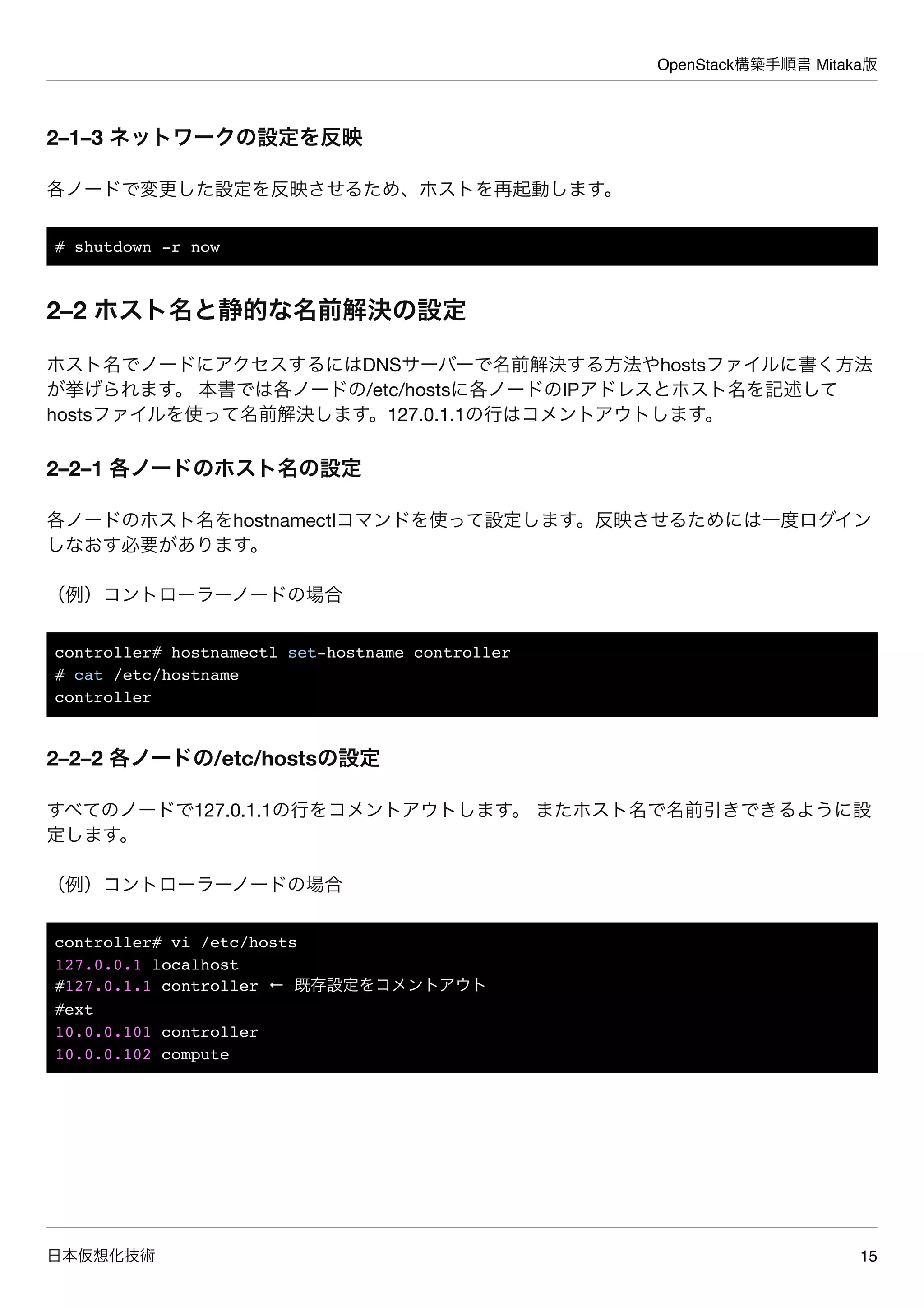 OpenStack構築手順書 Mitaka版
日本仮想化技術 15
2–1–3 ネットワークの設定を反映
各ノードで変更した設定を反映させるため、ホストを再起動します。
# shutdown -r now
2–2 ホスト名と静的な名前解決の設定
ホスト名でノードにアクセスするにはDNSサーバーで名前解決する方法やhostsファイルに書く方法
が挙げられます。 本書では各ノードの/etc/hostsに各ノードのIPアドレスとホスト名を記述して
hostsファイルを使って名前解決します。127.0.1.1の行はコメントアウトします。
2–2–1 各ノードのホスト名の設定
各ノードのホスト名をhostnamectlコマンドを使って設定します。反映させるためには一度ログイン
しなおす必要があります。
（例）コントローラーノードの場合
controller# hostnamectl set-hostname controller
# cat /etc/hostname
controller
2–2–2 各ノードの/etc/hostsの設定
すべてのノードで127.0.1.1の行をコメントアウトします。 またホスト名で名前引きできるように設
定します。
（例）コントローラーノードの場合
controller# vi /etc/hosts
127.0.0.1 localhost
#127.0.1.1 controller ← 既存設定をコメントアウト
#ext
10.0.0.101 controller
10.0.0.102 compute
 