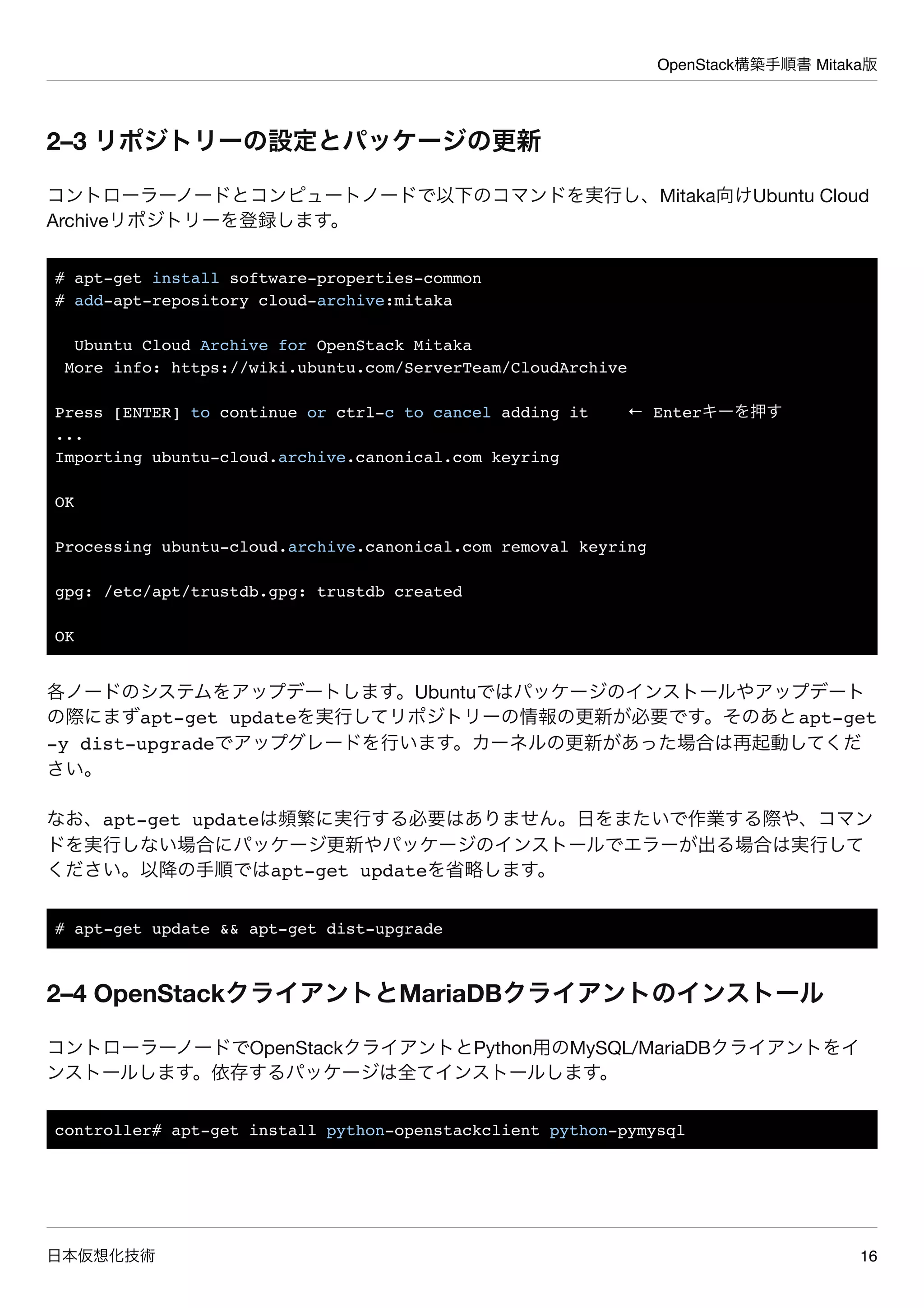 OpenStack構築手順書 Mitaka版
日本仮想化技術 16
2–3 リポジトリーの設定とパッケージの更新
コントローラーノードとコンピュートノードで以下のコマンドを実行し、Mitaka向けUbuntu Cloud
Archiveリポジトリーを登録します。
# apt-get install software-properties-common
# add-apt-repository cloud-archive:mitaka
Ubuntu Cloud Archive for OpenStack Mitaka
More info: https://wiki.ubuntu.com/ServerTeam/CloudArchive
Press [ENTER] to continue or ctrl-c to cancel adding it ← Enterキーを押す
...
Importing ubuntu-cloud.archive.canonical.com keyring
OK
Processing ubuntu-cloud.archive.canonical.com removal keyring
gpg: /etc/apt/trustdb.gpg: trustdb created
OK
各ノードのシステムをアップデートします。Ubuntuではパッケージのインストールやアップデート
の際にまずapt-get updateを実行してリポジトリーの情報の更新が必要です。そのあとapt-get
-y dist-upgradeでアップグレードを行います。カーネルの更新があった場合は再起動してくだ
さい。
なお、apt-get updateは頻繁に実行する必要はありません。日をまたいで作業する際や、コマン
ドを実行しない場合にパッケージ更新やパッケージのインストールでエラーが出る場合は実行して
ください。以降の手順ではapt-get updateを省略します。
# apt-get update && apt-get dist-upgrade
2–4 OpenStackクライアントとMariaDBクライアントのインストール
コントローラーノードでOpenStackクライアントとPython用のMySQL/MariaDBクライアントをイ
ンストールします。依存するパッケージは全てインストールします。
controller# apt-get install python-openstackclient python-pymysql
 