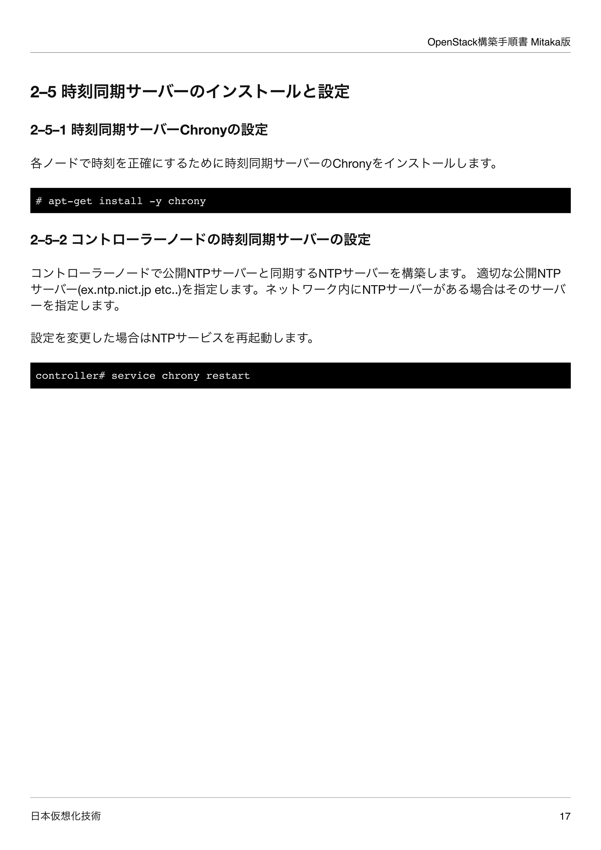 OpenStack構築手順書 Mitaka版
日本仮想化技術 17
2–5 時刻同期サーバーのインストールと設定
2–5–1 時刻同期サーバーChronyの設定
各ノードで時刻を正確にするために時刻同期サーバーのChronyをインストールします。
# apt-get install -y chrony
2–5–2 コントローラーノードの時刻同期サーバーの設定
コントローラーノードで公開NTPサーバーと同期するNTPサーバーを構築します。 適切な公開NTP
サーバー(ex.ntp.nict.jp etc..)を指定します。ネットワーク内にNTPサーバーがある場合はそのサーバ
ーを指定します。
設定を変更した場合はNTPサービスを再起動します。
controller# service chrony restart
 