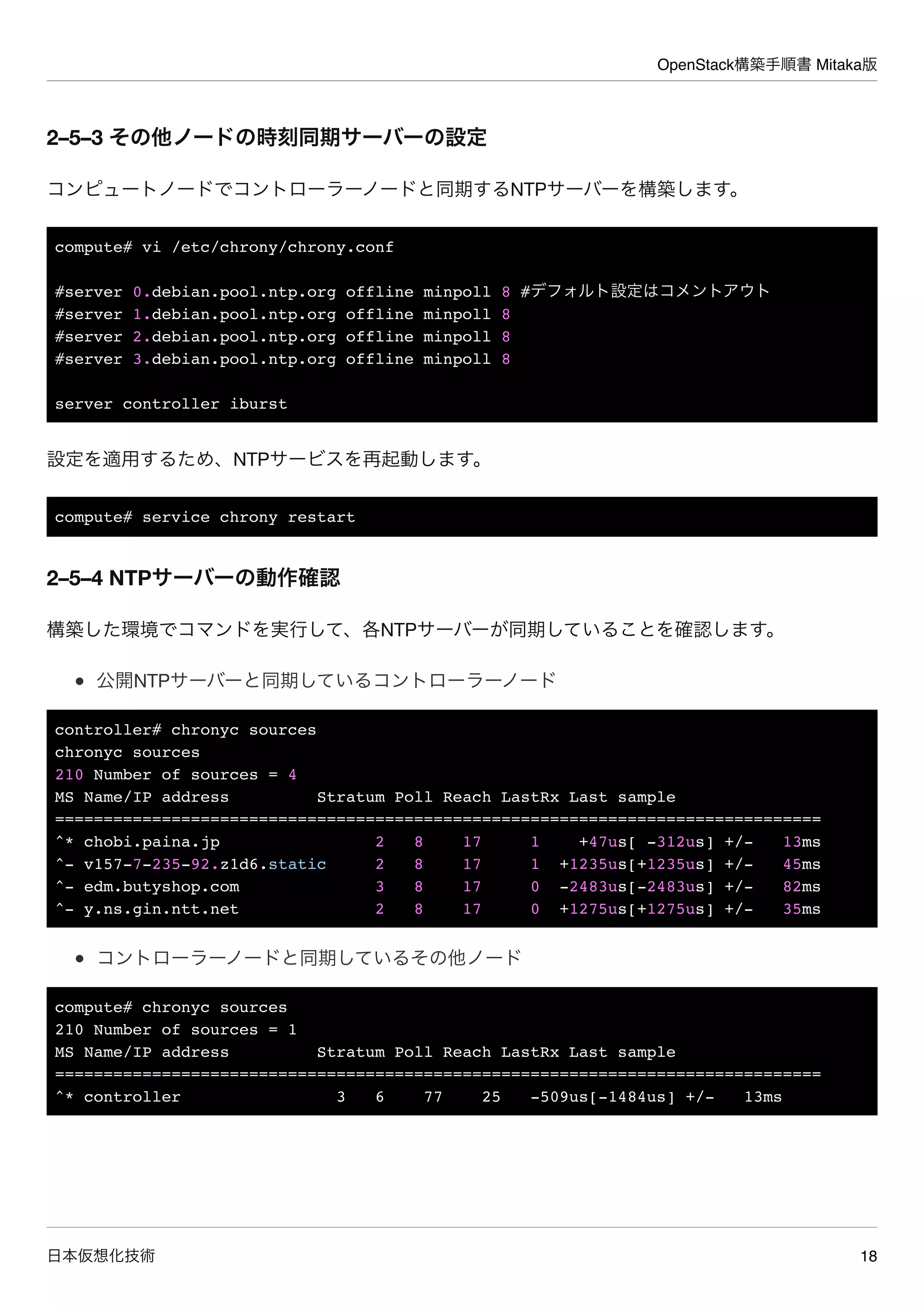 OpenStack構築手順書 Mitaka版
日本仮想化技術 18
2–5–3 その他ノードの時刻同期サーバーの設定
コンピュートノードでコントローラーノードと同期するNTPサーバーを構築します。
compute# vi /etc/chrony/chrony.conf
#server 0.debian.pool.ntp.org offline minpoll 8 #デフォルト設定はコメントアウト
#server 1.debian.pool.ntp.org offline minpoll 8
#server 2.debian.pool.ntp.org offline minpoll 8
#server 3.debian.pool.ntp.org offline minpoll 8
server controller iburst
設定を適用するため、NTPサービスを再起動します。
compute# service chrony restart
2–5–4 NTPサーバーの動作確認
構築した環境でコマンドを実行して、各NTPサーバーが同期していることを確認します。
公開NTPサーバーと同期しているコントローラーノード
controller# chronyc sources
chronyc sources
210 Number of sources = 4
MS Name/IP address Stratum Poll Reach LastRx Last sample
===============================================================================
^* chobi.paina.jp 2 8 17 1 +47us[ -312us] +/- 13ms
^- v157-7-235-92.z1d6.static 2 8 17 1 +1235us[+1235us] +/- 45ms
^- edm.butyshop.com 3 8 17 0 -2483us[-2483us] +/- 82ms
^- y.ns.gin.ntt.net 2 8 17 0 +1275us[+1275us] +/- 35ms
コントローラーノードと同期しているその他ノード
compute# chronyc sources
210 Number of sources = 1
MS Name/IP address Stratum Poll Reach LastRx Last sample
===============================================================================
^* controller 3 6 77 25 -509us[-1484us] +/- 13ms
 