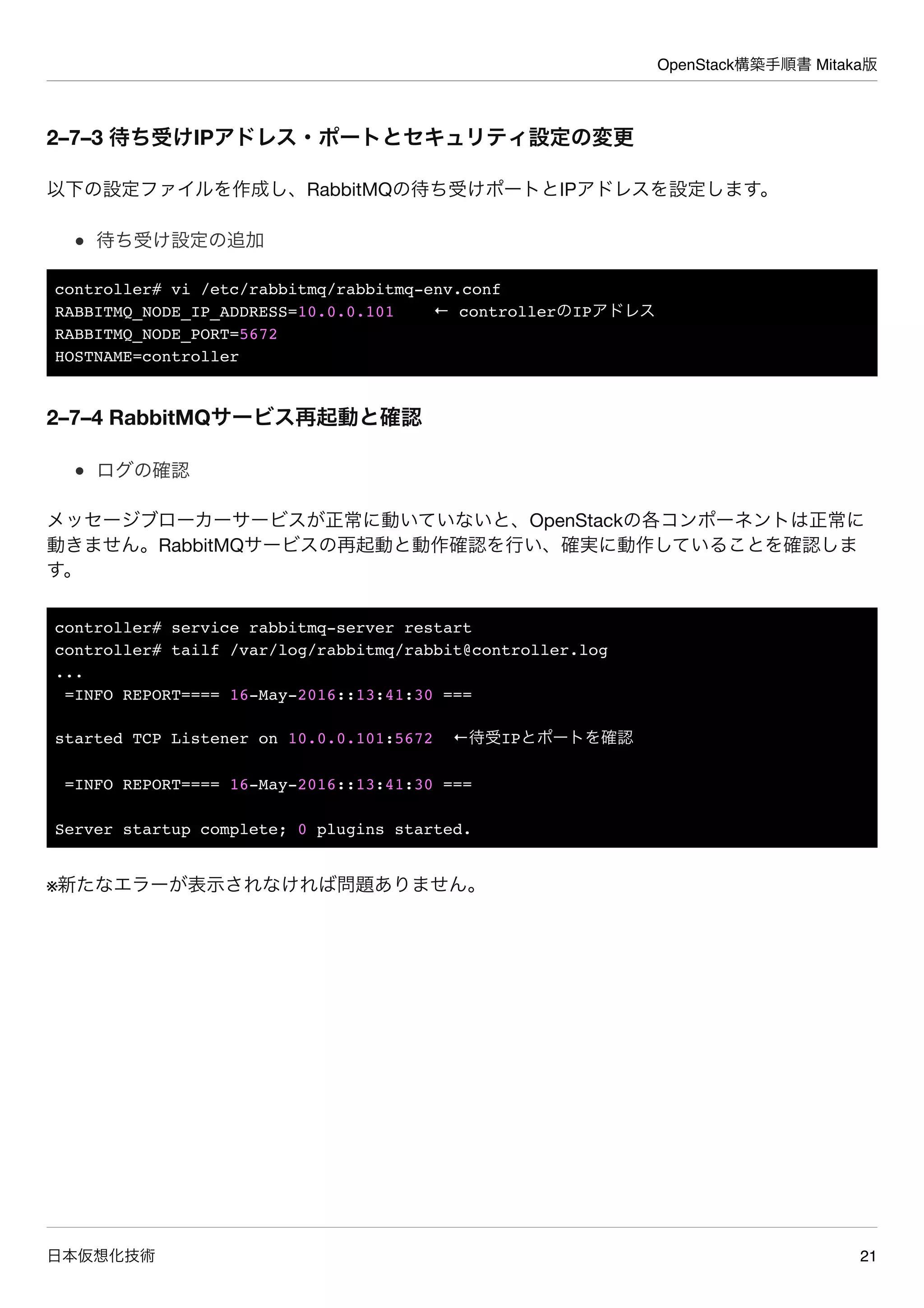 OpenStack構築手順書 Mitaka版
日本仮想化技術 21
2–7–3 待ち受けIPアドレス・ポートとセキュリティ設定の変更
以下の設定ファイルを作成し、RabbitMQの待ち受けポートとIPアドレスを設定します。
待ち受け設定の追加
controller# vi /etc/rabbitmq/rabbitmq-env.conf
RABBITMQ_NODE_IP_ADDRESS=10.0.0.101 ← controllerのIPアドレス
RABBITMQ_NODE_PORT=5672
HOSTNAME=controller
2–7–4 RabbitMQサービス再起動と確認
ログの確認
メッセージブローカーサービスが正常に動いていないと、OpenStackの各コンポーネントは正常に
動きません。RabbitMQサービスの再起動と動作確認を行い、確実に動作していることを確認しま
す。
controller# service rabbitmq-server restart
controller# tailf /var/log/rabbitmq/rabbit@controller.log
...
=INFO REPORT==== 16-May-2016::13:41:30 ===
started TCP Listener on 10.0.0.101:5672 ←待受IPとポートを確認
=INFO REPORT==== 16-May-2016::13:41:30 ===
Server startup complete; 0 plugins started.
※新たなエラーが表示されなければ問題ありません。
 