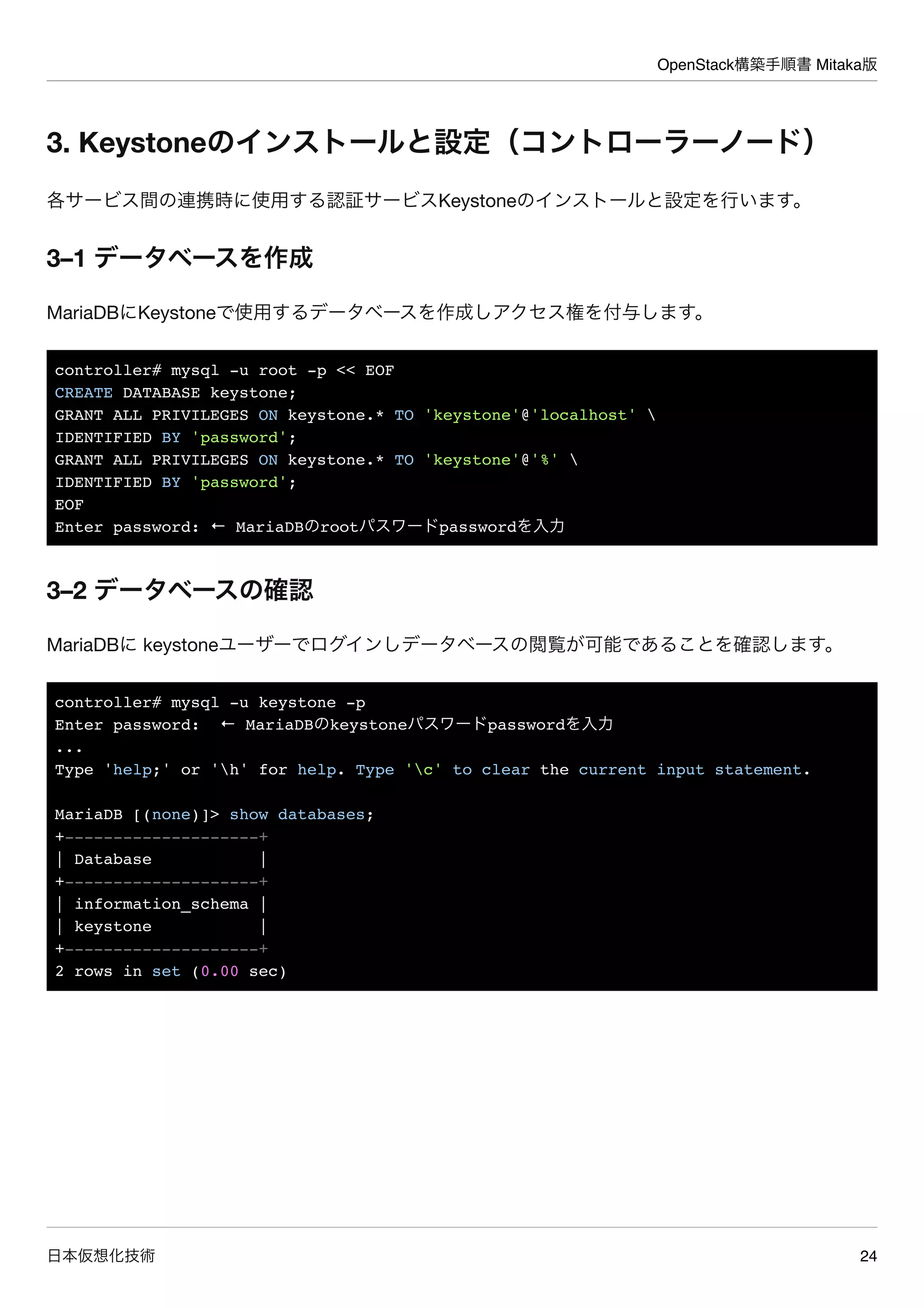 OpenStack構築手順書 Mitaka版
日本仮想化技術 24
3. Keystoneのインストールと設定（コントローラーノード）
各サービス間の連携時に使用する認証サービスKeystoneのインストールと設定を行います。
3–1 データベースを作成
MariaDBにKeystoneで使用するデータベースを作成しアクセス権を付与します。
controller# mysql -u root -p << EOF
CREATE DATABASE keystone;
GRANT ALL PRIVILEGES ON keystone.* TO 'keystone'@'localhost' 
IDENTIFIED BY 'password';
GRANT ALL PRIVILEGES ON keystone.* TO 'keystone'@'%' 
IDENTIFIED BY 'password';
EOF
Enter password: ← MariaDBのrootパスワードpasswordを入力
3–2 データベースの確認
MariaDBに keystoneユーザーでログインしデータベースの閲覧が可能であることを確認します。
controller# mysql -u keystone -p
Enter password: ← MariaDBのkeystoneパスワードpasswordを入力
...
Type 'help;' or 'h' for help. Type 'c' to clear the current input statement.
MariaDB [(none)]> show databases;
+--------------------+
| Database |
+--------------------+
| information_schema |
| keystone |
+--------------------+
2 rows in set (0.00 sec)
 
