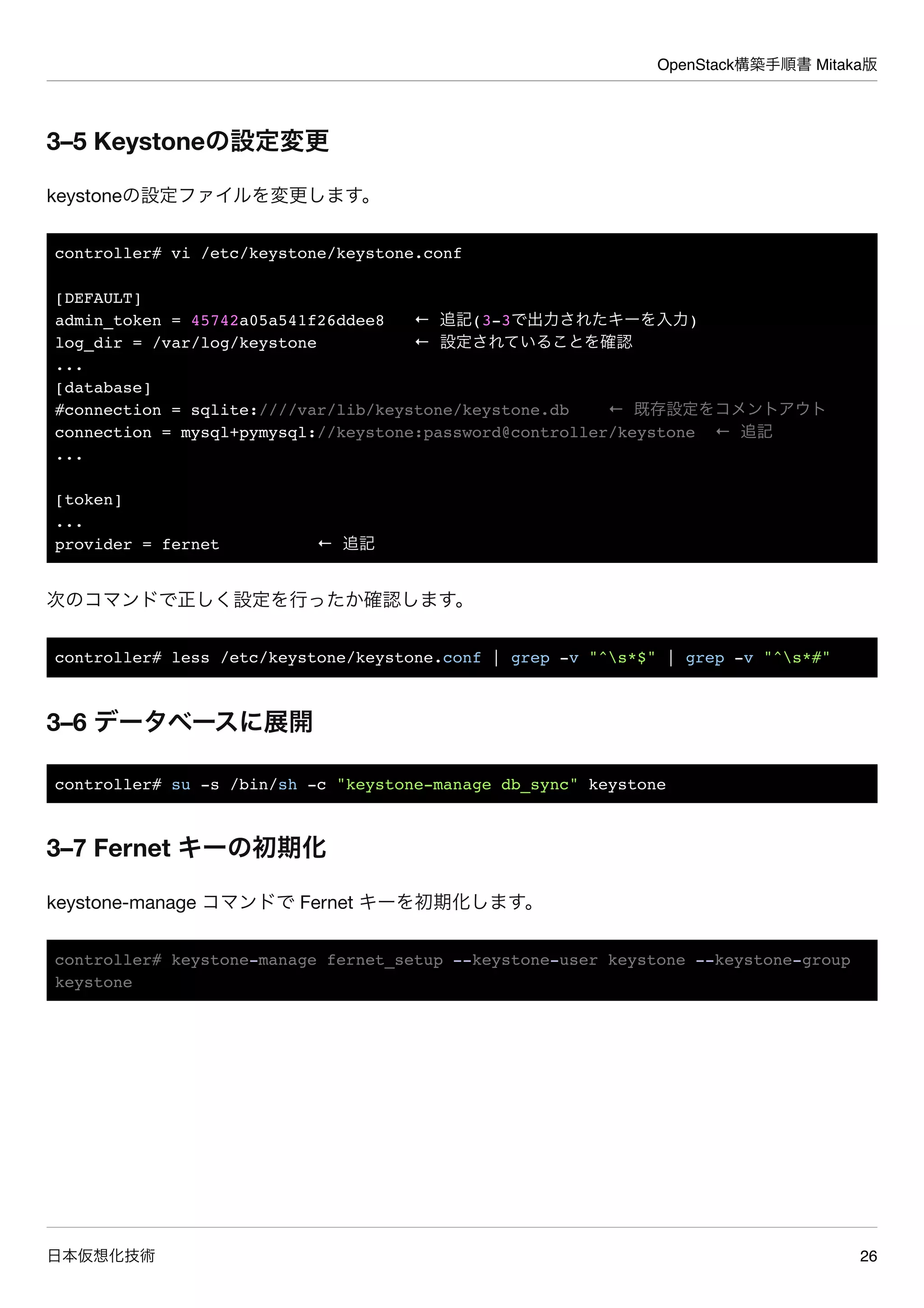 OpenStack構築手順書 Mitaka版
日本仮想化技術 26
3–5 Keystoneの設定変更
keystoneの設定ファイルを変更します。
controller# vi /etc/keystone/keystone.conf
[DEFAULT]
admin_token = 45742a05a541f26ddee8 ← 追記(3-3で出力されたキーを入力)
log_dir = /var/log/keystone ← 設定されていることを確認
...
[database]
#connection = sqlite:////var/lib/keystone/keystone.db ← 既存設定をコメントアウト
connection = mysql+pymysql://keystone:password@controller/keystone ← 追記
...
[token]
...
provider = fernet ← 追記
次のコマンドで正しく設定を行ったか確認します。
controller# less /etc/keystone/keystone.conf | grep -v "^s*$" | grep -v "^s*#"
3–6 データベースに展開
controller# su -s /bin/sh -c "keystone-manage db_sync" keystone
3–7 Fernet キーの初期化
keystone-manage コマンドで Fernet キーを初期化します。
controller# keystone-manage fernet_setup --keystone-user keystone --keystone-group
keystone
 