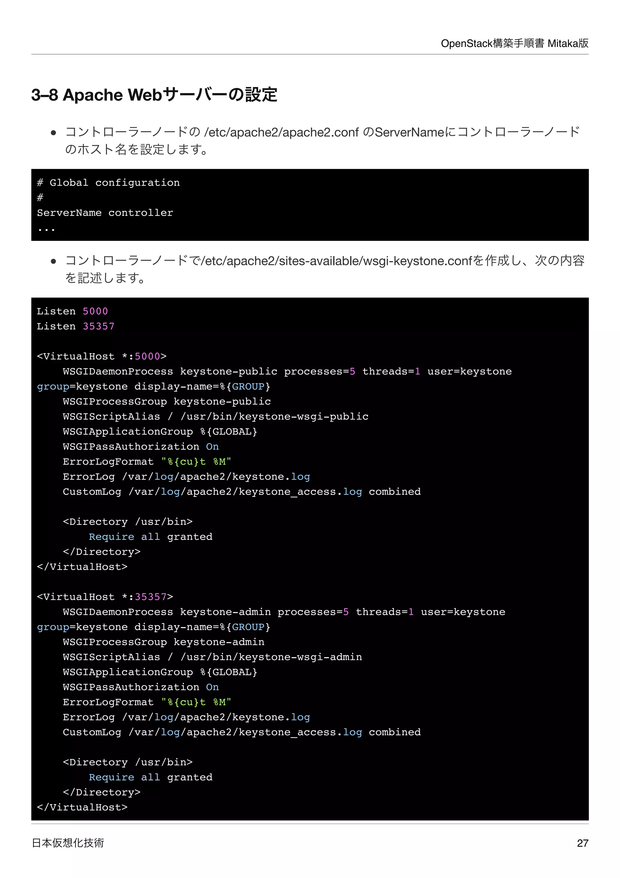 OpenStack構築手順書 Mitaka版
日本仮想化技術 27
3–8 Apache Webサーバーの設定
コントローラーノードの /etc/apache2/apache2.conf のServerNameにコントローラーノード
のホスト名を設定します。
# Global configuration
#
ServerName controller
...
コントローラーノードで/etc/apache2/sites-available/wsgi-keystone.confを作成し、次の内容
を記述します。
Listen 5000
Listen 35357
<VirtualHost *:5000>
WSGIDaemonProcess keystone-public processes=5 threads=1 user=keystone
group=keystone display-name=%{GROUP}
WSGIProcessGroup keystone-public
WSGIScriptAlias / /usr/bin/keystone-wsgi-public
WSGIApplicationGroup %{GLOBAL}
WSGIPassAuthorization On
ErrorLogFormat "%{cu}t %M"
ErrorLog /var/log/apache2/keystone.log
CustomLog /var/log/apache2/keystone_access.log combined
<Directory /usr/bin>
Require all granted
</Directory>
</VirtualHost>
<VirtualHost *:35357>
WSGIDaemonProcess keystone-admin processes=5 threads=1 user=keystone
group=keystone display-name=%{GROUP}
WSGIProcessGroup keystone-admin
WSGIScriptAlias / /usr/bin/keystone-wsgi-admin
WSGIApplicationGroup %{GLOBAL}
WSGIPassAuthorization On
ErrorLogFormat "%{cu}t %M"
ErrorLog /var/log/apache2/keystone.log
CustomLog /var/log/apache2/keystone_access.log combined
<Directory /usr/bin>
Require all granted
</Directory>
</VirtualHost>
 