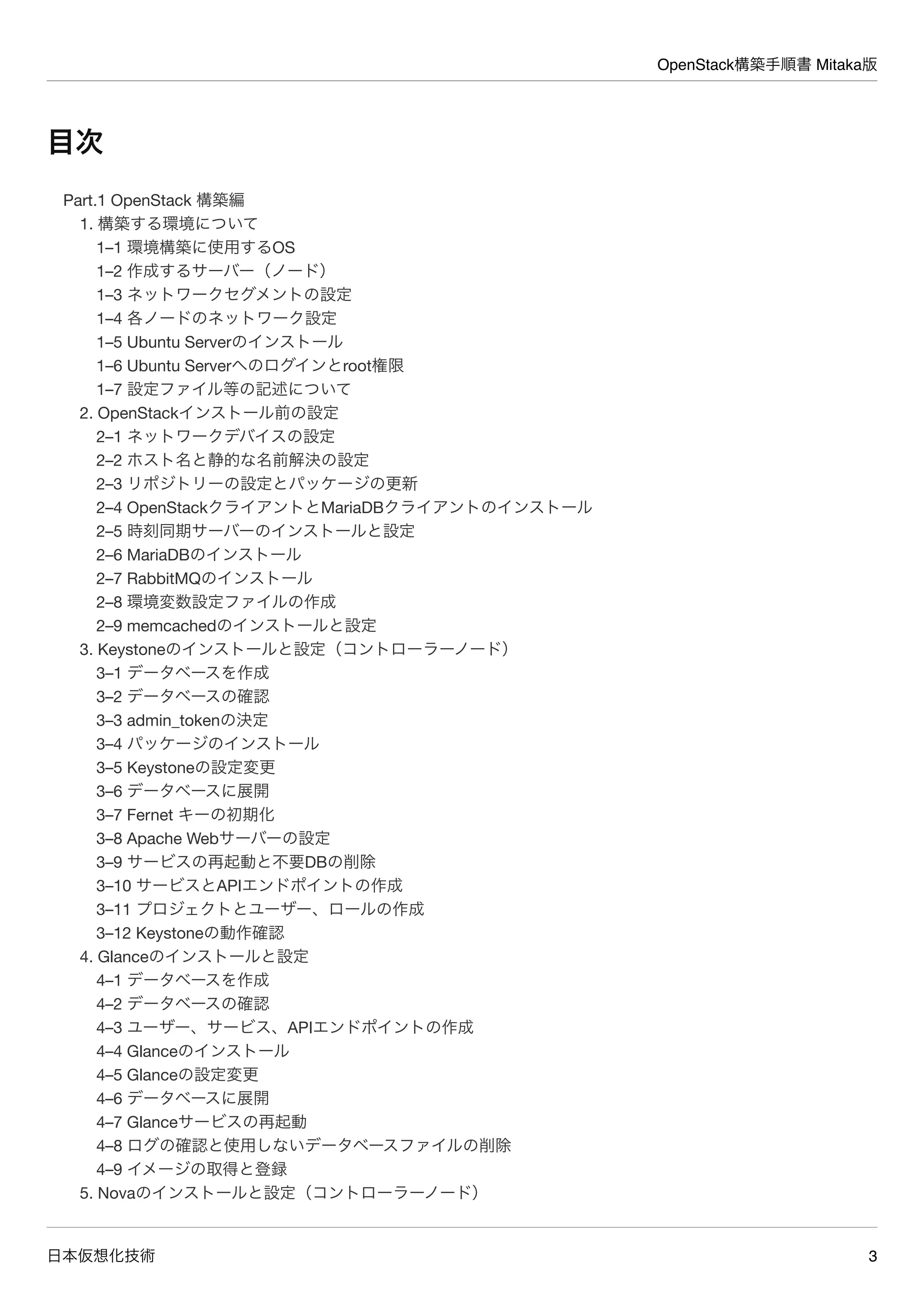 OpenStack構築手順書 Mitaka版
日本仮想化技術 3
目次
Part.1 OpenStack 構築編
1. 構築する環境について
1–1 環境構築に使用するOS
1–2 作成するサーバー（ノード）
1–3 ネットワークセグメントの設定
1–4 各ノードのネットワーク設定
1–5 Ubuntu Serverのインストール
1–6 Ubuntu Serverへのログインとroot権限
1–7 設定ファイル等の記述について
2. OpenStackインストール前の設定
2–1 ネットワークデバイスの設定
2–2 ホスト名と静的な名前解決の設定
2–3 リポジトリーの設定とパッケージの更新
2–4 OpenStackクライアントとMariaDBクライアントのインストール
2–5 時刻同期サーバーのインストールと設定
2–6 MariaDBのインストール
2–7 RabbitMQのインストール
2–8 環境変数設定ファイルの作成
2–9 memcachedのインストールと設定
3. Keystoneのインストールと設定（コントローラーノード）
3–1 データベースを作成
3–2 データベースの確認
3–3 admin_tokenの決定
3–4 パッケージのインストール
3–5 Keystoneの設定変更
3–6 データベースに展開
3–7 Fernet キーの初期化
3–8 Apache Webサーバーの設定
3–9 サービスの再起動と不要DBの削除
3–10 サービスとAPIエンドポイントの作成
3–11 プロジェクトとユーザー、ロールの作成
3–12 Keystoneの動作確認
4. Glanceのインストールと設定
4–1 データベースを作成
4–2 データベースの確認
4–3 ユーザー、サービス、APIエンドポイントの作成
4–4 Glanceのインストール
4–5 Glanceの設定変更
4–6 データベースに展開
4–7 Glanceサービスの再起動
4–8 ログの確認と使用しないデータベースファイルの削除
4–9 イメージの取得と登録
5. Novaのインストールと設定（コントローラーノード）
 
