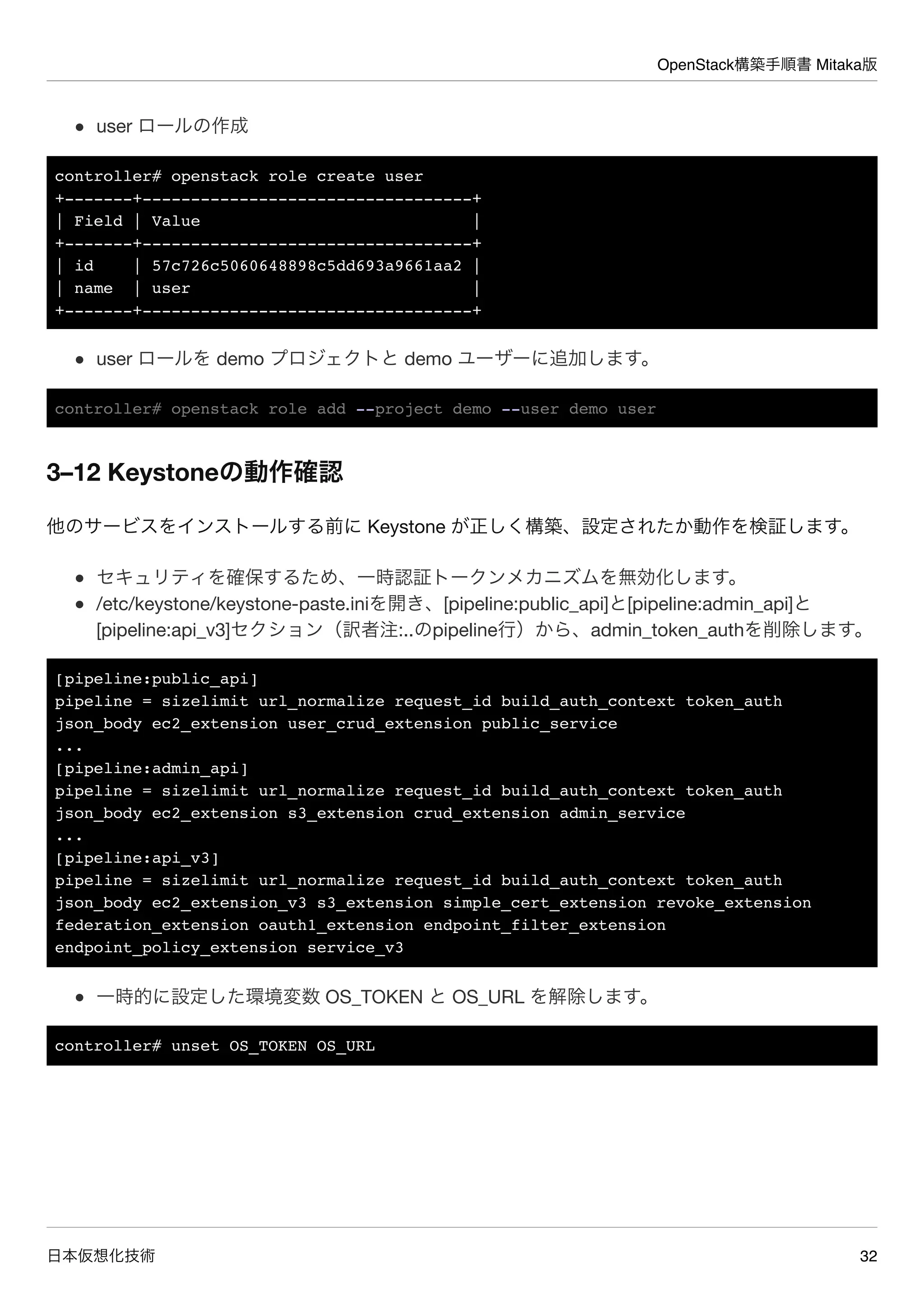 OpenStack構築手順書 Mitaka版
日本仮想化技術 32
user ロールの作成
controller# openstack role create user
+-------+----------------------------------+
| Field | Value |
+-------+----------------------------------+
| id | 57c726c5060648898c5dd693a9661aa2 |
| name | user |
+-------+----------------------------------+
user ロールを demo プロジェクトと demo ユーザーに追加します。
controller# openstack role add --project demo --user demo user
3–12 Keystoneの動作確認
他のサービスをインストールする前に Keystone が正しく構築、設定されたか動作を検証します。
セキュリティを確保するため、一時認証トークンメカニズムを無効化します。
/etc/keystone/keystone-paste.iniを開き、[pipeline:public_api]と[pipeline:admin_api]と
[pipeline:api_v3]セクション（訳者注:..のpipeline行）から、admin_token_authを削除します。
[pipeline:public_api]
pipeline = sizelimit url_normalize request_id build_auth_context token_auth
json_body ec2_extension user_crud_extension public_service
...
[pipeline:admin_api]
pipeline = sizelimit url_normalize request_id build_auth_context token_auth
json_body ec2_extension s3_extension crud_extension admin_service
...
[pipeline:api_v3]
pipeline = sizelimit url_normalize request_id build_auth_context token_auth
json_body ec2_extension_v3 s3_extension simple_cert_extension revoke_extension
federation_extension oauth1_extension endpoint_filter_extension
endpoint_policy_extension service_v3
一時的に設定した環境変数 OS_TOKEN と OS_URL を解除します。
controller# unset OS_TOKEN OS_URL
 