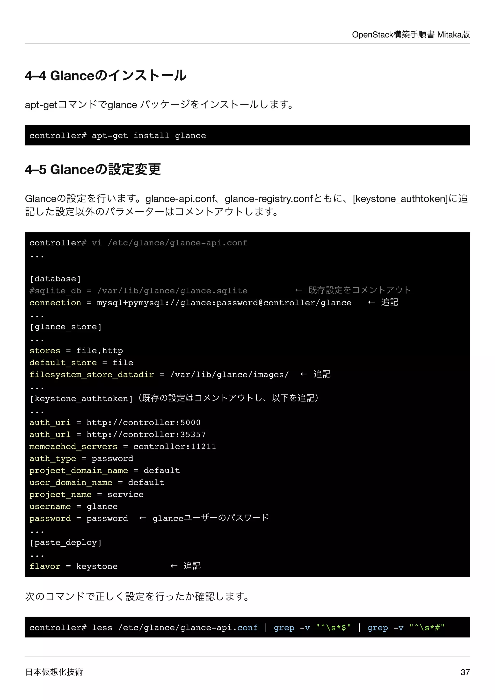 OpenStack構築手順書 Mitaka版
日本仮想化技術 37
4–4 Glanceのインストール
apt-getコマンドでglance パッケージをインストールします。
controller# apt-get install glance
4–5 Glanceの設定変更
Glanceの設定を行います。glance-api.conf、glance-registry.confともに、[keystone_authtoken]に追
記した設定以外のパラメーターはコメントアウトします。
controller# vi /etc/glance/glance-api.conf
...
[database]
#sqlite_db = /var/lib/glance/glance.sqlite ← 既存設定をコメントアウト
connection = mysql+pymysql://glance:password@controller/glance ← 追記
...
[glance_store]
...
stores = file,http
default_store = file
filesystem_store_datadir = /var/lib/glance/images/ ← 追記
...
[keystone_authtoken]（既存の設定はコメントアウトし、以下を追記）
...
auth_uri = http://controller:5000
auth_url = http://controller:35357
memcached_servers = controller:11211
auth_type = password
project_domain_name = default
user_domain_name = default
project_name = service
username = glance
password = password ← glanceユーザーのパスワード
...
[paste_deploy]
...
flavor = keystone ← 追記
次のコマンドで正しく設定を行ったか確認します。
controller# less /etc/glance/glance-api.conf | grep -v "^s*$" | grep -v "^s*#"
 