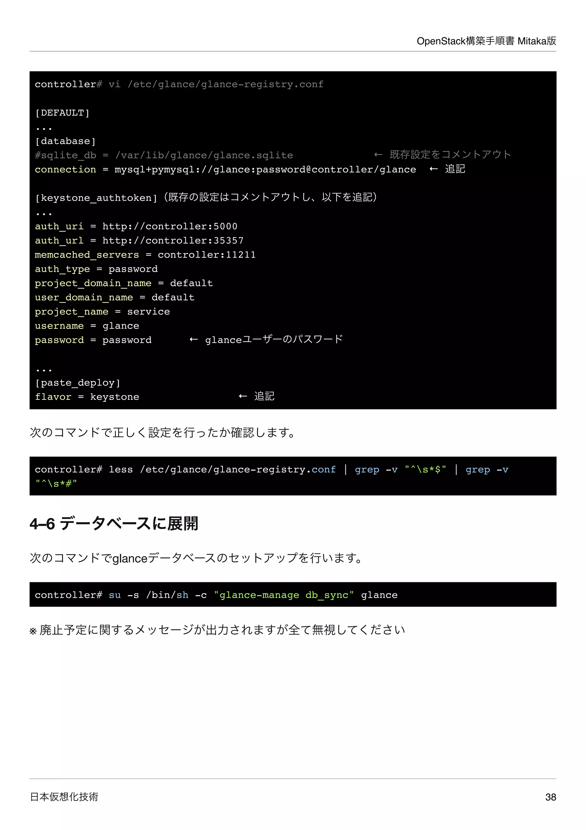 OpenStack構築手順書 Mitaka版
日本仮想化技術 38
controller# vi /etc/glance/glance-registry.conf
[DEFAULT]
...
[database]
#sqlite_db = /var/lib/glance/glance.sqlite ← 既存設定をコメントアウト
connection = mysql+pymysql://glance:password@controller/glance ← 追記
[keystone_authtoken]（既存の設定はコメントアウトし、以下を追記）
...
auth_uri = http://controller:5000
auth_url = http://controller:35357
memcached_servers = controller:11211
auth_type = password
project_domain_name = default
user_domain_name = default
project_name = service
username = glance
password = password ← glanceユーザーのパスワード
...
[paste_deploy]
flavor = keystone ← 追記
次のコマンドで正しく設定を行ったか確認します。
controller# less /etc/glance/glance-registry.conf | grep -v "^s*$" | grep -v
"^s*#"
4–6 データベースに展開
次のコマンドでglanceデータベースのセットアップを行います。
controller# su -s /bin/sh -c "glance-manage db_sync" glance
※ 廃止予定に関するメッセージが出力されますが全て無視してください
 