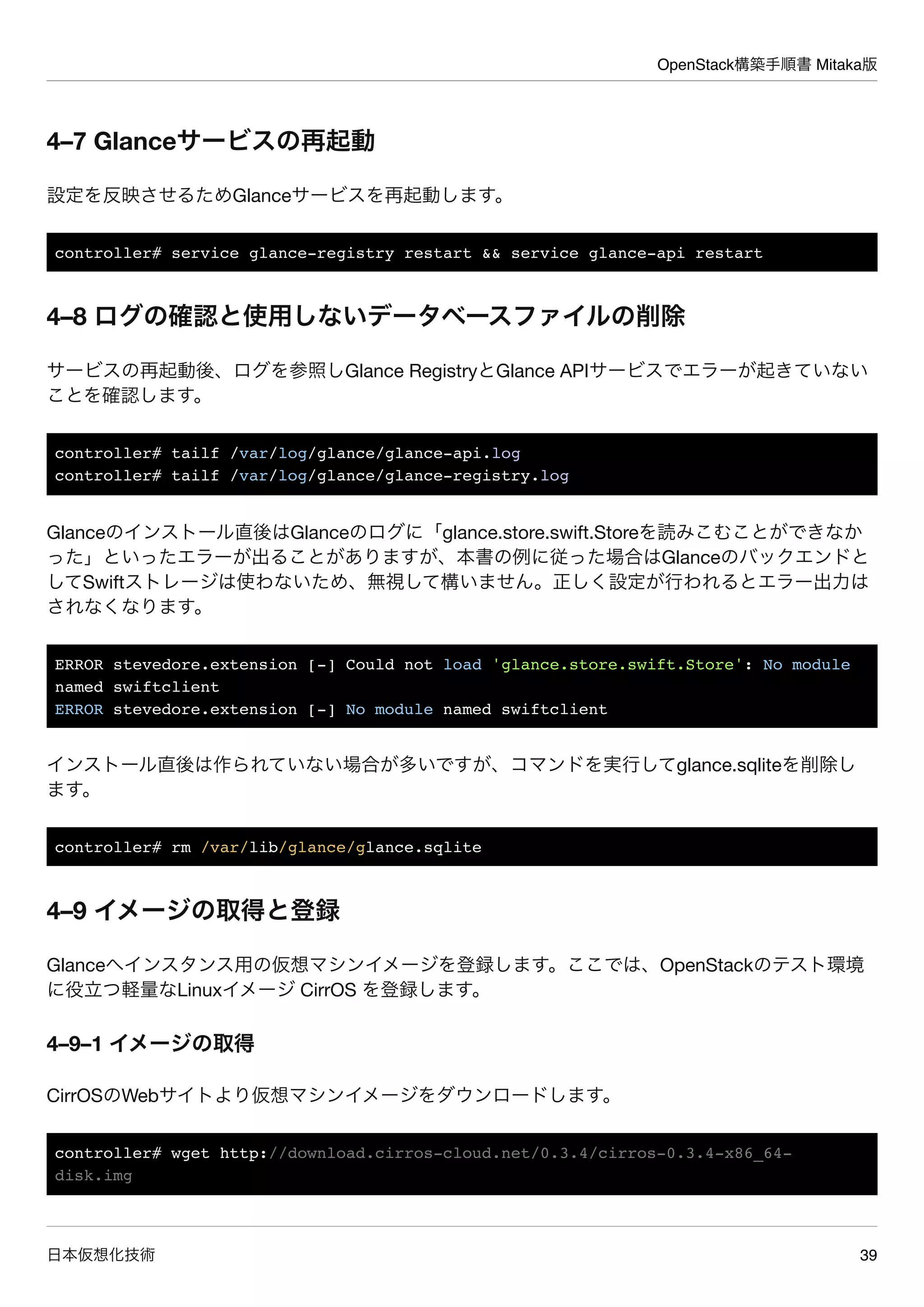 OpenStack構築手順書 Mitaka版
日本仮想化技術 39
4–7 Glanceサービスの再起動
設定を反映させるためGlanceサービスを再起動します。
controller# service glance-registry restart && service glance-api restart
4–8 ログの確認と使用しないデータベースファイルの削除
サービスの再起動後、ログを参照しGlance RegistryとGlance APIサービスでエラーが起きていない
ことを確認します。
controller# tailf /var/log/glance/glance-api.log
controller# tailf /var/log/glance/glance-registry.log
Glanceのインストール直後はGlanceのログに「glance.store.swift.Storeを読みこむことができなか
った」といったエラーが出ることがありますが、本書の例に従った場合はGlanceのバックエンドと
してSwiftストレージは使わないため、無視して構いません。正しく設定が行われるとエラー出力は
されなくなります。
ERROR stevedore.extension [-] Could not load 'glance.store.swift.Store': No module
named swiftclient
ERROR stevedore.extension [-] No module named swiftclient
インストール直後は作られていない場合が多いですが、コマンドを実行してglance.sqliteを削除し
ます。
controller# rm /var/lib/glance/glance.sqlite
4–9 イメージの取得と登録
Glanceへインスタンス用の仮想マシンイメージを登録します。ここでは、OpenStackのテスト環境
に役立つ軽量なLinuxイメージ CirrOS を登録します。
4–9–1 イメージの取得
CirrOSのWebサイトより仮想マシンイメージをダウンロードします。
controller# wget http://download.cirros-cloud.net/0.3.4/cirros-0.3.4-x86_64-
disk.img
 