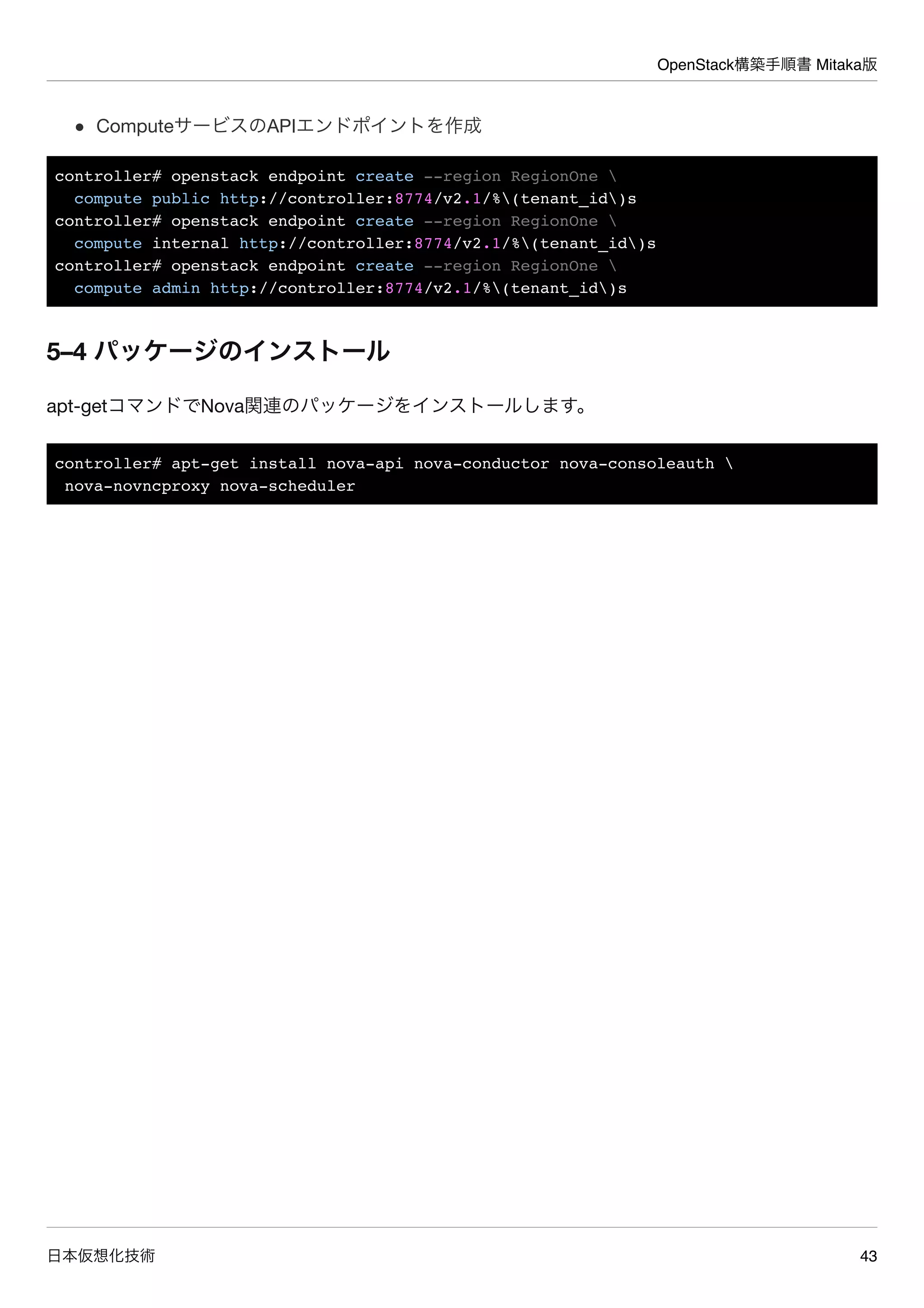 OpenStack構築手順書 Mitaka版
日本仮想化技術 43
ComputeサービスのAPIエンドポイントを作成
controller# openstack endpoint create --region RegionOne 
compute public http://controller:8774/v2.1/%(tenant_id)s
controller# openstack endpoint create --region RegionOne 
compute internal http://controller:8774/v2.1/%(tenant_id)s
controller# openstack endpoint create --region RegionOne 
compute admin http://controller:8774/v2.1/%(tenant_id)s
5–4 パッケージのインストール
apt-getコマンドでNova関連のパッケージをインストールします。
controller# apt-get install nova-api nova-conductor nova-consoleauth 
nova-novncproxy nova-scheduler
 