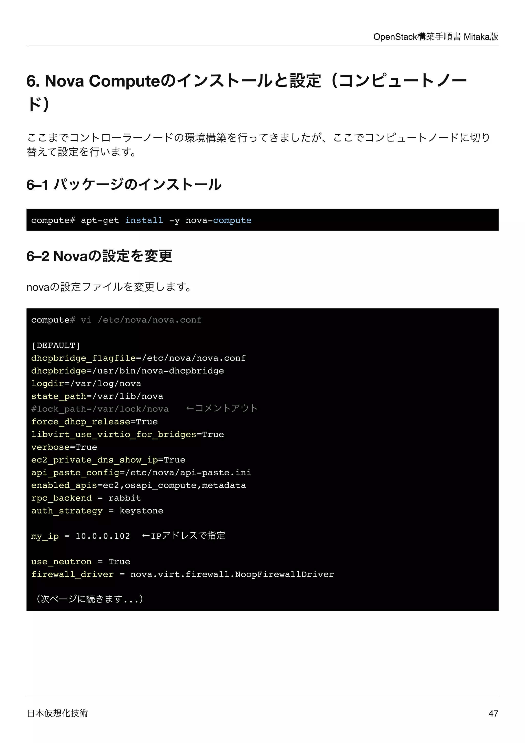 OpenStack構築手順書 Mitaka版
日本仮想化技術 47
6. Nova Computeのインストールと設定（コンピュートノー
ド）
ここまでコントローラーノードの環境構築を行ってきましたが、ここでコンピュートノードに切り
替えて設定を行います。
6–1 パッケージのインストール
compute# apt-get install -y nova-compute
6–2 Novaの設定を変更
novaの設定ファイルを変更します。
compute# vi /etc/nova/nova.conf
[DEFAULT]
dhcpbridge_flagfile=/etc/nova/nova.conf
dhcpbridge=/usr/bin/nova-dhcpbridge
logdir=/var/log/nova
state_path=/var/lib/nova
#lock_path=/var/lock/nova ←コメントアウト
force_dhcp_release=True
libvirt_use_virtio_for_bridges=True
verbose=True
ec2_private_dns_show_ip=True
api_paste_config=/etc/nova/api-paste.ini
enabled_apis=ec2,osapi_compute,metadata
rpc_backend = rabbit
auth_strategy = keystone
my_ip = 10.0.0.102 ←IPアドレスで指定
use_neutron = True
firewall_driver = nova.virt.firewall.NoopFirewallDriver
（次ページに続きます...）
 