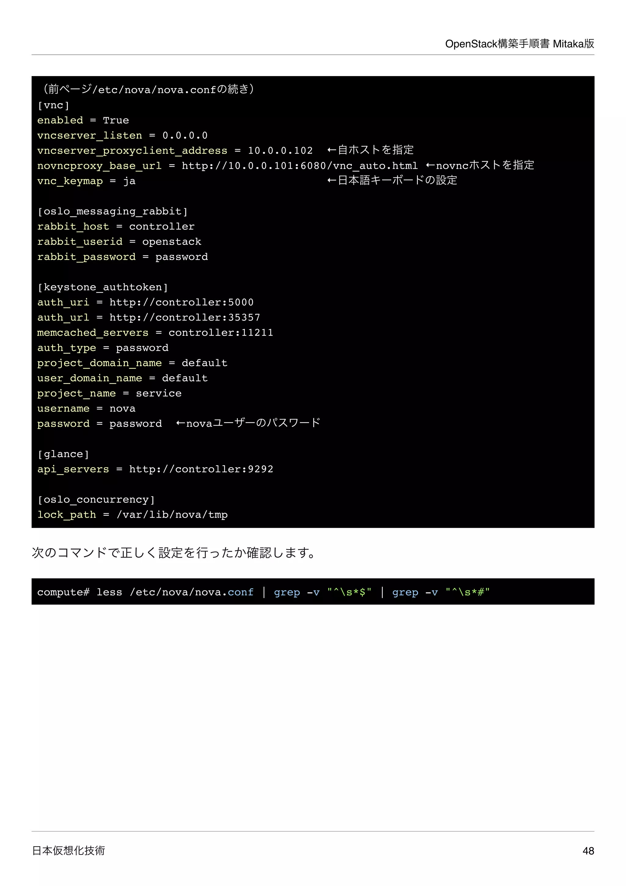 OpenStack構築手順書 Mitaka版
日本仮想化技術 48
（前ページ/etc/nova/nova.confの続き）
[vnc]
enabled = True
vncserver_listen = 0.0.0.0
vncserver_proxyclient_address = 10.0.0.102 ←自ホストを指定
novncproxy_base_url = http://10.0.0.101:6080/vnc_auto.html ←novncホストを指定
vnc_keymap = ja ←日本語キーボードの設定
[oslo_messaging_rabbit]
rabbit_host = controller
rabbit_userid = openstack
rabbit_password = password
[keystone_authtoken]
auth_uri = http://controller:5000
auth_url = http://controller:35357
memcached_servers = controller:11211
auth_type = password
project_domain_name = default
user_domain_name = default
project_name = service
username = nova
password = password ←novaユーザーのパスワード
[glance]
api_servers = http://controller:9292
[oslo_concurrency]
lock_path = /var/lib/nova/tmp
次のコマンドで正しく設定を行ったか確認します。
compute# less /etc/nova/nova.conf | grep -v "^s*$" | grep -v "^s*#"
 
