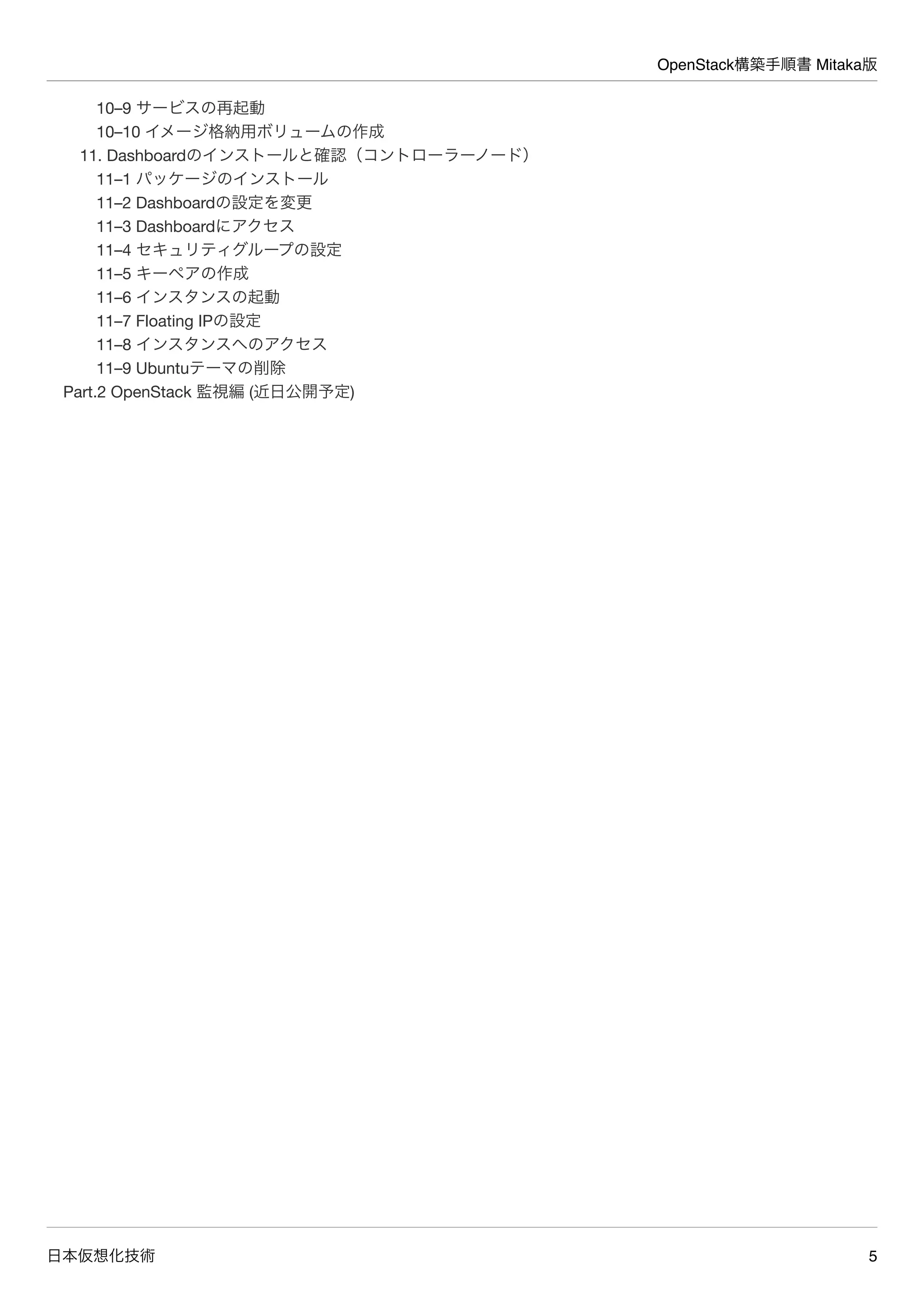OpenStack構築手順書 Mitaka版
日本仮想化技術 5
10–9 サービスの再起動
10–10 イメージ格納用ボリュームの作成
11. Dashboardのインストールと確認（コントローラーノード）
11–1 パッケージのインストール
11–2 Dashboardの設定を変更
11–3 Dashboardにアクセス
11–4 セキュリティグループの設定
11–5 キーペアの作成
11–6 インスタンスの起動
11–7 Floating IPの設定
11–8 インスタンスへのアクセス
11–9 Ubuntuテーマの削除
Part.2 OpenStack 監視編 (近日公開予定)
 