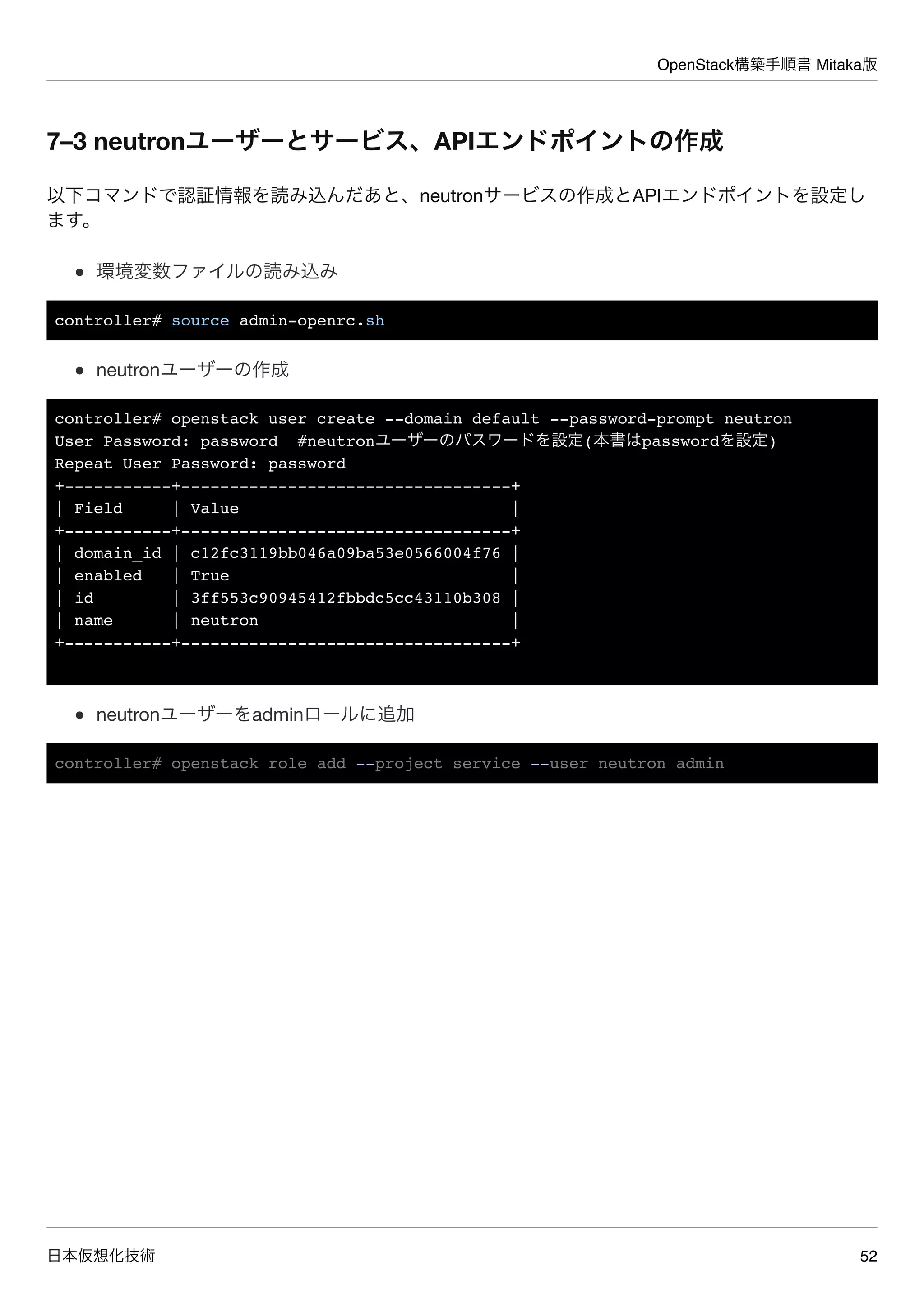 OpenStack構築手順書 Mitaka版
日本仮想化技術 52
7–3 neutronユーザーとサービス、APIエンドポイントの作成
以下コマンドで認証情報を読み込んだあと、neutronサービスの作成とAPIエンドポイントを設定し
ます。
環境変数ファイルの読み込み
controller# source admin-openrc.sh
neutronユーザーの作成
controller# openstack user create --domain default --password-prompt neutron
User Password: password #neutronユーザーのパスワードを設定(本書はpasswordを設定)
Repeat User Password: password
+-----------+----------------------------------+
| Field | Value |
+-----------+----------------------------------+
| domain_id | c12fc3119bb046a09ba53e0566004f76 |
| enabled | True |
| id | 3ff553c90945412fbbdc5cc43110b308 |
| name | neutron |
+-----------+----------------------------------+
neutronユーザーをadminロールに追加
controller# openstack role add --project service --user neutron admin
 