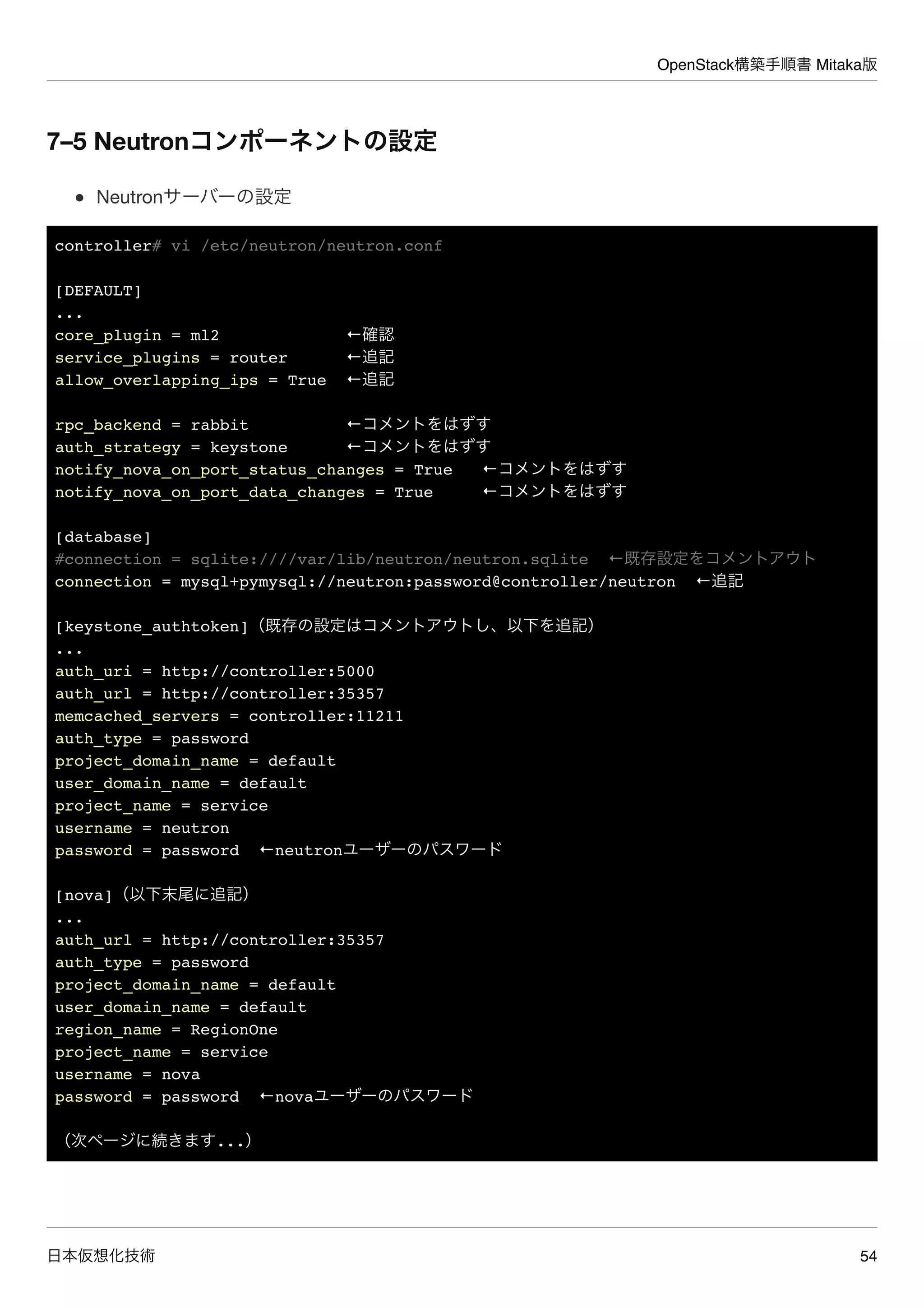 OpenStack構築手順書 Mitaka版
日本仮想化技術 54
7–5 Neutronコンポーネントの設定
Neutronサーバーの設定
controller# vi /etc/neutron/neutron.conf
[DEFAULT]
...
core_plugin = ml2 ←確認
service_plugins = router ←追記
allow_overlapping_ips = True ←追記
rpc_backend = rabbit ←コメントをはずす
auth_strategy = keystone ←コメントをはずす
notify_nova_on_port_status_changes = True ←コメントをはずす
notify_nova_on_port_data_changes = True ←コメントをはずす
[database]
#connection = sqlite:////var/lib/neutron/neutron.sqlite ←既存設定をコメントアウト
connection = mysql+pymysql://neutron:password@controller/neutron ←追記
[keystone_authtoken]（既存の設定はコメントアウトし、以下を追記）
...
auth_uri = http://controller:5000
auth_url = http://controller:35357
memcached_servers = controller:11211
auth_type = password
project_domain_name = default
user_domain_name = default
project_name = service
username = neutron
password = password ←neutronユーザーのパスワード
[nova]（以下末尾に追記）
...
auth_url = http://controller:35357
auth_type = password
project_domain_name = default
user_domain_name = default
region_name = RegionOne
project_name = service
username = nova
password = password ←novaユーザーのパスワード
（次ページに続きます...）
 