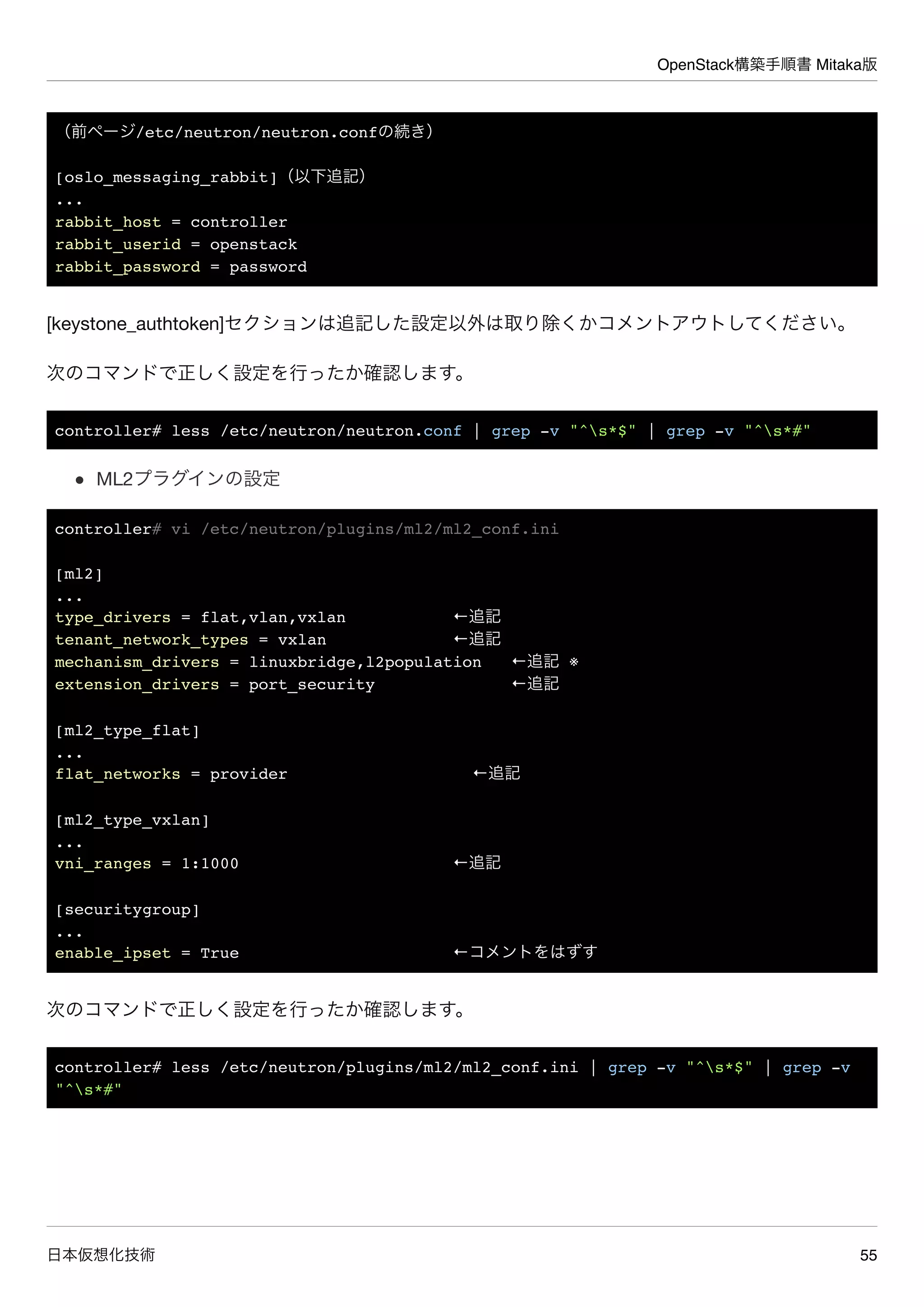 OpenStack構築手順書 Mitaka版
日本仮想化技術 55
（前ページ/etc/neutron/neutron.confの続き）
[oslo_messaging_rabbit]（以下追記）
...
rabbit_host = controller
rabbit_userid = openstack
rabbit_password = password
[keystone_authtoken]セクションは追記した設定以外は取り除くかコメントアウトしてください。
次のコマンドで正しく設定を行ったか確認します。
controller# less /etc/neutron/neutron.conf | grep -v "^s*$" | grep -v "^s*#"
ML2プラグインの設定
controller# vi /etc/neutron/plugins/ml2/ml2_conf.ini
[ml2]
...
type_drivers = flat,vlan,vxlan ←追記
tenant_network_types = vxlan ←追記
mechanism_drivers = linuxbridge,l2population ←追記 ※
extension_drivers = port_security ←追記
[ml2_type_flat]
...
flat_networks = provider ←追記
[ml2_type_vxlan]
...
vni_ranges = 1:1000 ←追記
[securitygroup]
...
enable_ipset = True ←コメントをはずす
次のコマンドで正しく設定を行ったか確認します。
controller# less /etc/neutron/plugins/ml2/ml2_conf.ini | grep -v "^s*$" | grep -v
"^s*#"
 