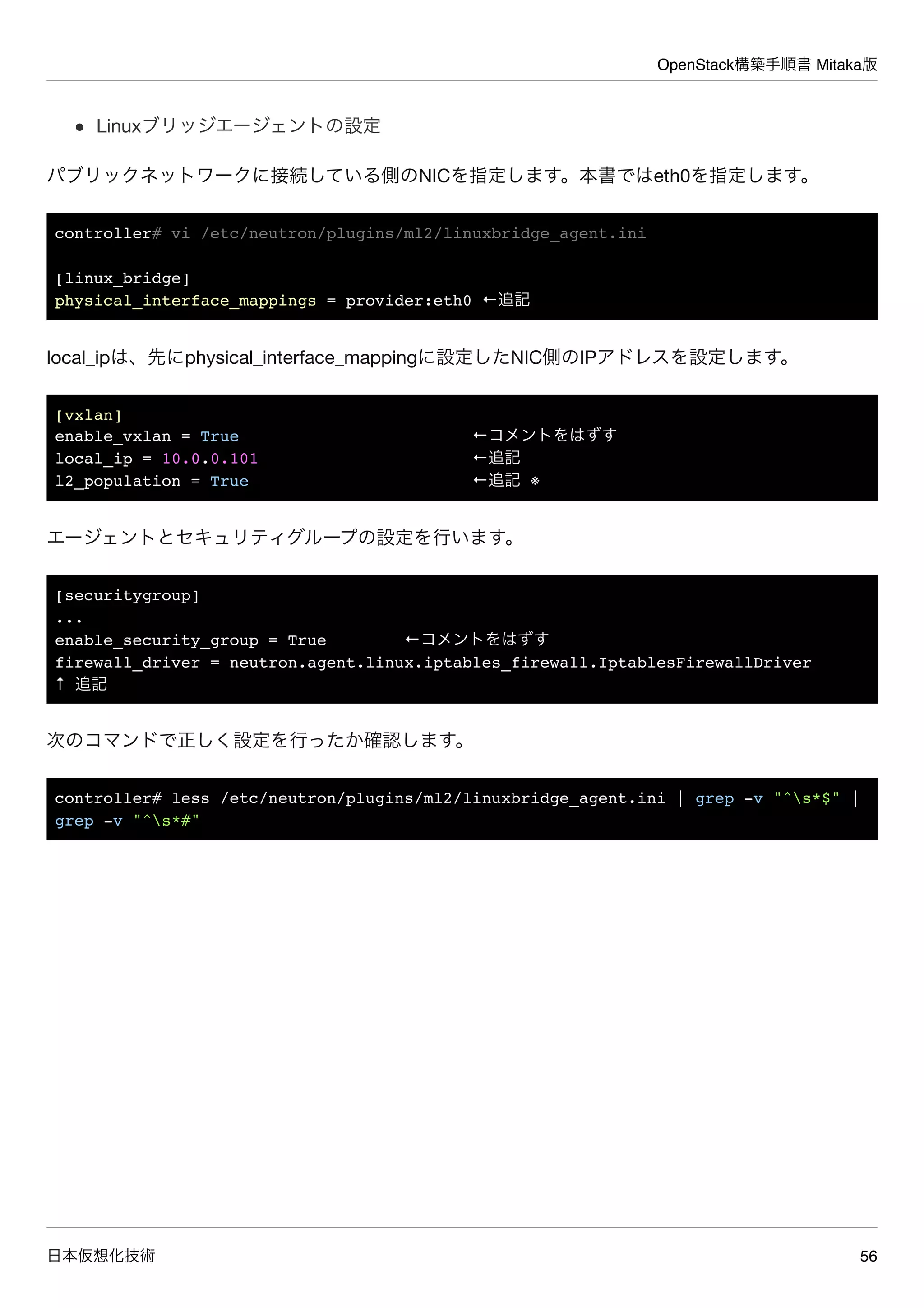 OpenStack構築手順書 Mitaka版
日本仮想化技術 56
Linuxブリッジエージェントの設定
パブリックネットワークに接続している側のNICを指定します。本書ではeth0を指定します。
controller# vi /etc/neutron/plugins/ml2/linuxbridge_agent.ini
[linux_bridge]
physical_interface_mappings = provider:eth0 ←追記
local_ipは、先にphysical_interface_mappingに設定したNIC側のIPアドレスを設定します。
[vxlan]
enable_vxlan = True ←コメントをはずす
local_ip = 10.0.0.101 ←追記
l2_population = True ←追記 ※
エージェントとセキュリティグループの設定を行います。
[securitygroup]
...
enable_security_group = True ←コメントをはずす
firewall_driver = neutron.agent.linux.iptables_firewall.IptablesFirewallDriver
↑ 追記
次のコマンドで正しく設定を行ったか確認します。
controller# less /etc/neutron/plugins/ml2/linuxbridge_agent.ini | grep -v "^s*$" |
grep -v "^s*#"
 