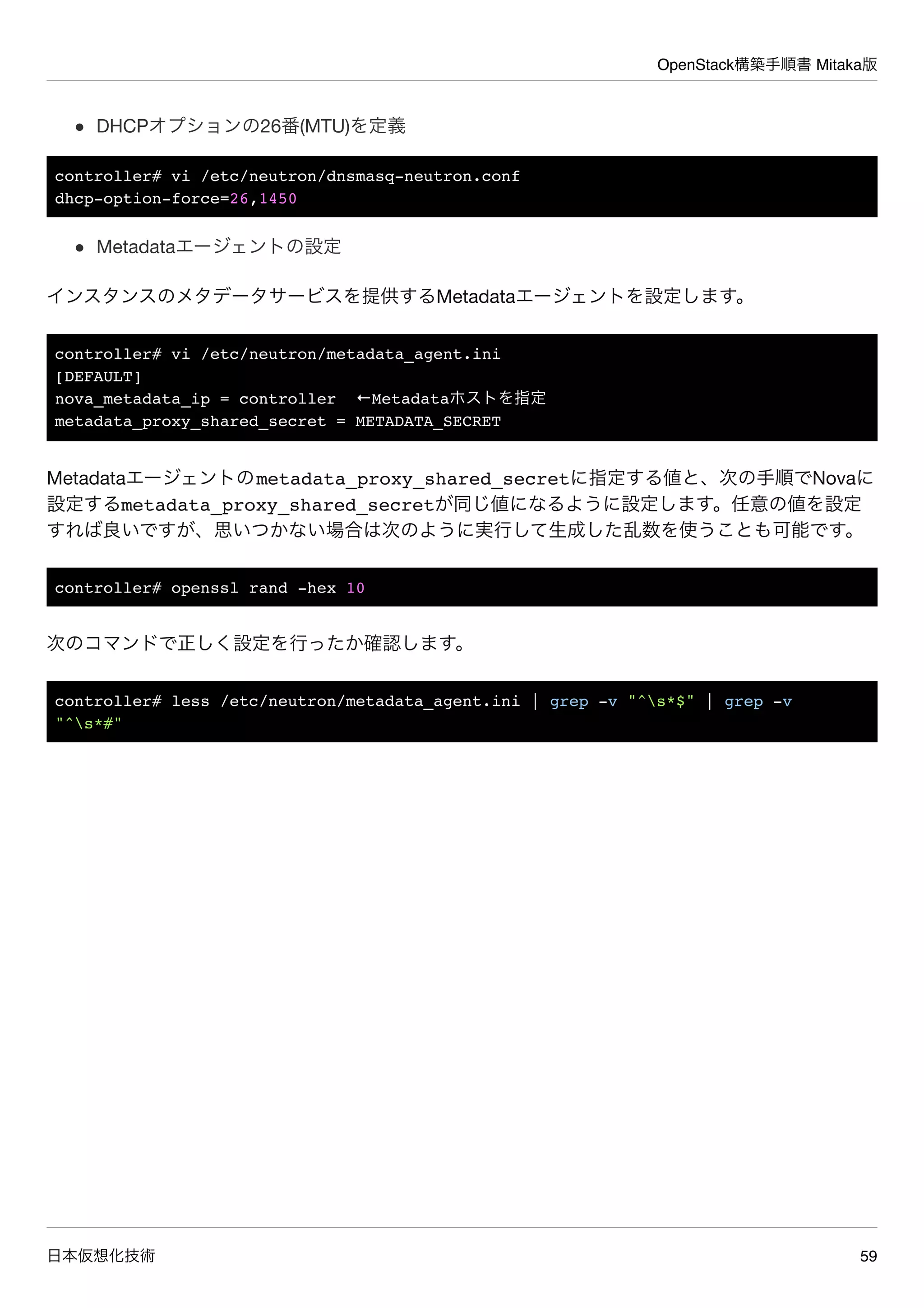OpenStack構築手順書 Mitaka版
日本仮想化技術 59
DHCPオプションの26番(MTU)を定義
controller# vi /etc/neutron/dnsmasq-neutron.conf
dhcp-option-force=26,1450
Metadataエージェントの設定
インスタンスのメタデータサービスを提供するMetadataエージェントを設定します。
controller# vi /etc/neutron/metadata_agent.ini
[DEFAULT]
nova_metadata_ip = controller ←Metadataホストを指定
metadata_proxy_shared_secret = METADATA_SECRET
Metadataエージェントのmetadata_proxy_shared_secretに指定する値と、次の手順でNovaに
設定するmetadata_proxy_shared_secretが同じ値になるように設定します。任意の値を設定
すれば良いですが、思いつかない場合は次のように実行して生成した乱数を使うことも可能です。
controller# openssl rand -hex 10
次のコマンドで正しく設定を行ったか確認します。
controller# less /etc/neutron/metadata_agent.ini | grep -v "^s*$" | grep -v
"^s*#"
 