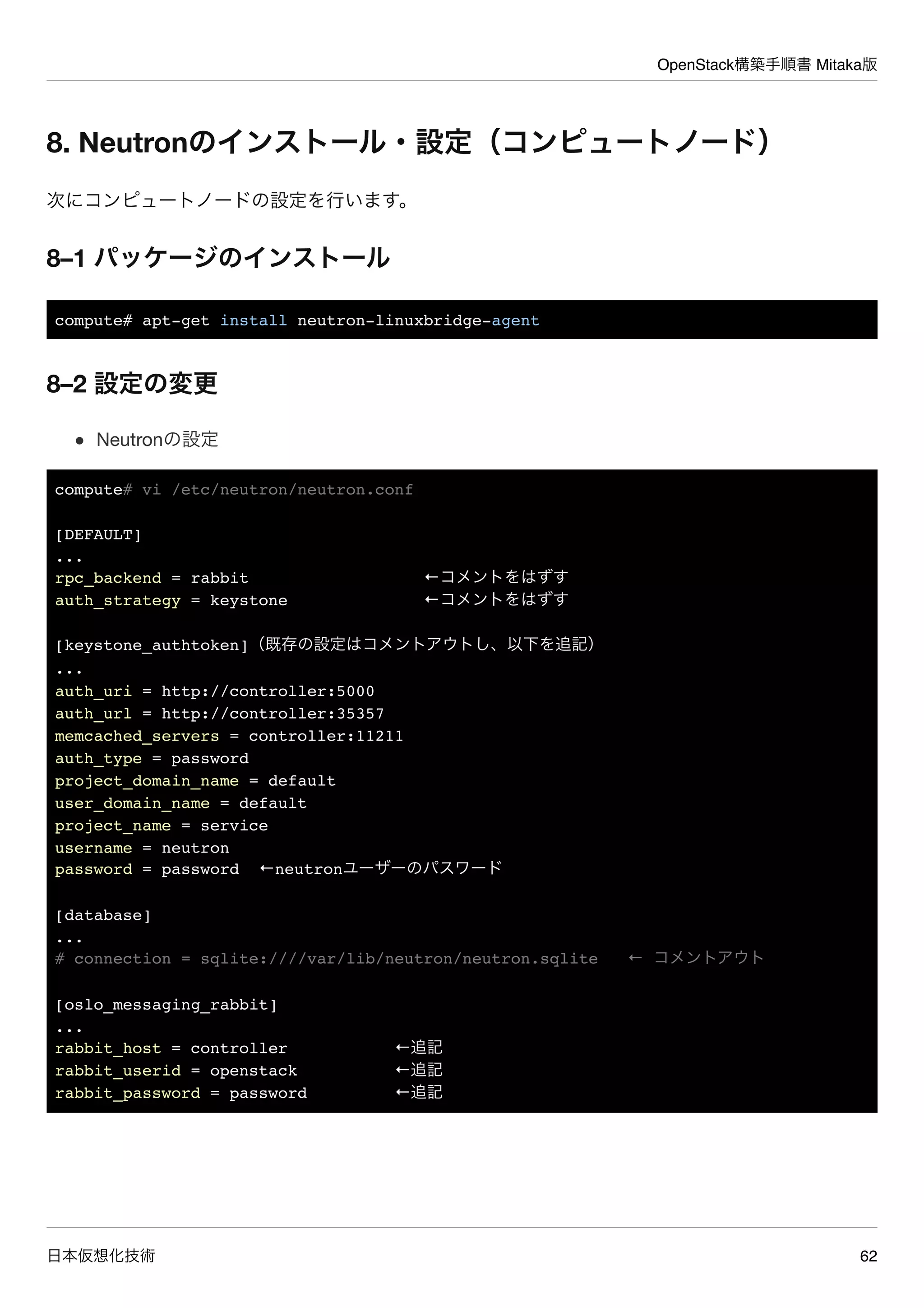 OpenStack構築手順書 Mitaka版
日本仮想化技術 62
8. Neutronのインストール・設定（コンピュートノード）
次にコンピュートノードの設定を行います。
8–1 パッケージのインストール
compute# apt-get install neutron-linuxbridge-agent
8–2 設定の変更
Neutronの設定
compute# vi /etc/neutron/neutron.conf
[DEFAULT]
...
rpc_backend = rabbit ←コメントをはずす
auth_strategy = keystone ←コメントをはずす
[keystone_authtoken]（既存の設定はコメントアウトし、以下を追記）
...
auth_uri = http://controller:5000
auth_url = http://controller:35357
memcached_servers = controller:11211
auth_type = password
project_domain_name = default
user_domain_name = default
project_name = service
username = neutron
password = password ←neutronユーザーのパスワード
[database]
...
# connection = sqlite:////var/lib/neutron/neutron.sqlite ← コメントアウト
[oslo_messaging_rabbit]
...
rabbit_host = controller ←追記
rabbit_userid = openstack ←追記
rabbit_password = password ←追記
 