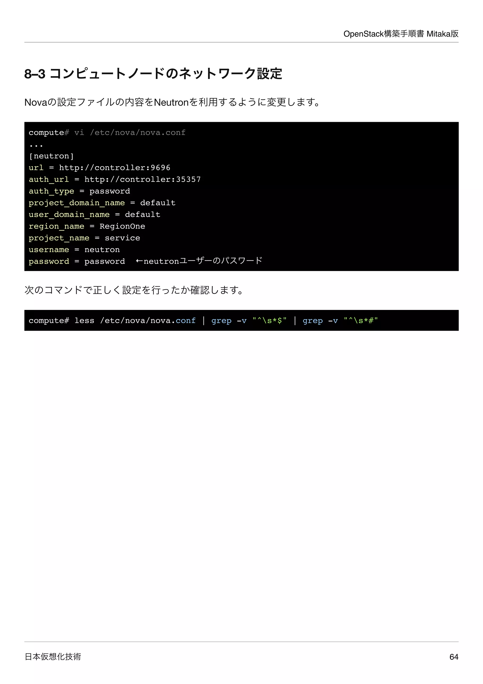 OpenStack構築手順書 Mitaka版
日本仮想化技術 64
8–3 コンピュートノードのネットワーク設定
Novaの設定ファイルの内容をNeutronを利用するように変更します。
compute# vi /etc/nova/nova.conf
...
[neutron]
url = http://controller:9696
auth_url = http://controller:35357
auth_type = password
project_domain_name = default
user_domain_name = default
region_name = RegionOne
project_name = service
username = neutron
password = password ←neutronユーザーのパスワード
次のコマンドで正しく設定を行ったか確認します。
compute# less /etc/nova/nova.conf | grep -v "^s*$" | grep -v "^s*#"
 