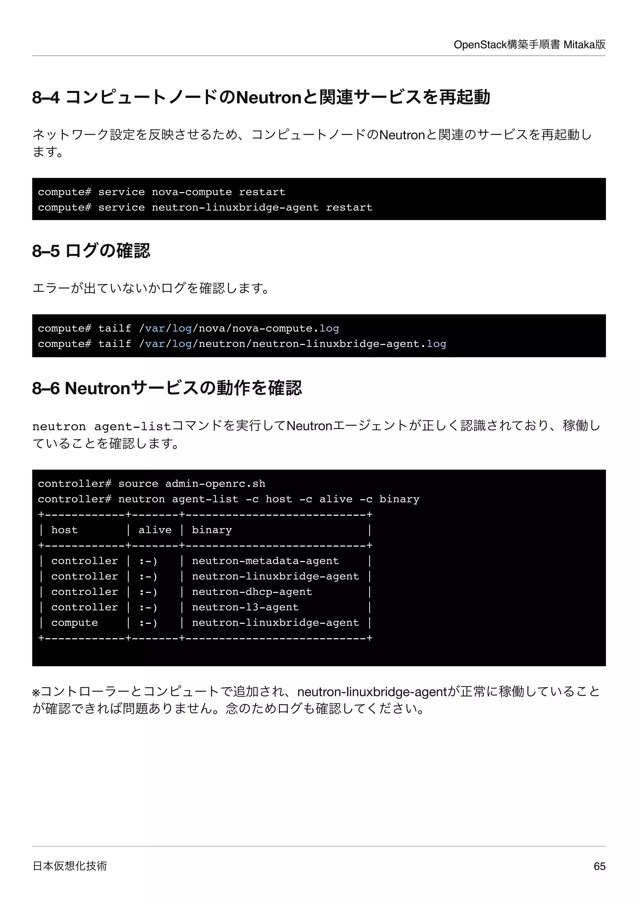 OpenStack構築手順書 Mitaka版
日本仮想化技術 65
8–4 コンピュートノードのNeutronと関連サービスを再起動
ネットワーク設定を反映させるため、コンピュートノードのNeutronと関連のサービスを再起動し
ます。
compute# service nova-compute restart
compute# service neutron-linuxbridge-agent restart
8–5 ログの確認
エラーが出ていないかログを確認します。
compute# tailf /var/log/nova/nova-compute.log
compute# tailf /var/log/neutron/neutron-linuxbridge-agent.log
8–6 Neutronサービスの動作を確認
neutron agent-listコマンドを実行してNeutronエージェントが正しく認識されており、稼働し
ていることを確認します。
controller# source admin-openrc.sh
controller# neutron agent-list -c host -c alive -c binary
+------------+-------+---------------------------+
| host | alive | binary |
+------------+-------+---------------------------+
| controller | :-) | neutron-metadata-agent |
| controller | :-) | neutron-linuxbridge-agent |
| controller | :-) | neutron-dhcp-agent |
| controller | :-) | neutron-l3-agent |
| compute | :-) | neutron-linuxbridge-agent |
+------------+-------+---------------------------+
※コントローラーとコンピュートで追加され、neutron-linuxbridge-agentが正常に稼働していること
が確認できれば問題ありません。念のためログも確認してください。
 