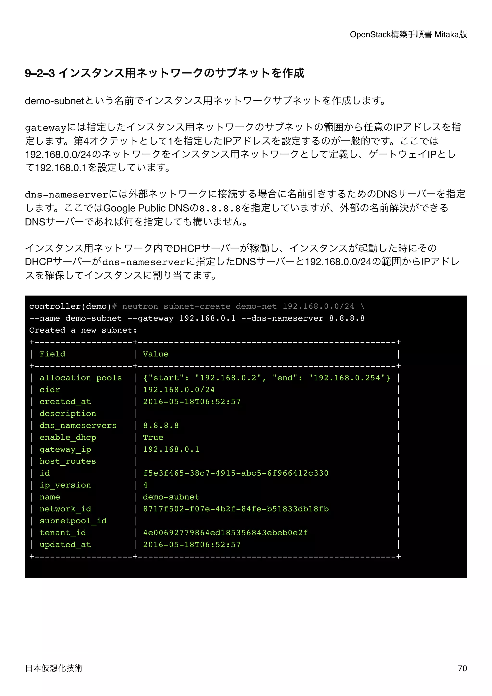 OpenStack構築手順書 Mitaka版
日本仮想化技術 70
9–2–3 インスタンス用ネットワークのサブネットを作成
demo-subnetという名前でインスタンス用ネットワークサブネットを作成します。
gatewayには指定したインスタンス用ネットワークのサブネットの範囲から任意のIPアドレスを指
定します。第4オクテットとして1を指定したIPアドレスを設定するのが一般的です。ここでは
192.168.0.0/24のネットワークをインスタンス用ネットワークとして定義し、ゲートウェイIPとし
て192.168.0.1を設定しています。
dns-nameserverには外部ネットワークに接続する場合に名前引きするためのDNSサーバーを指定
します。ここではGoogle Public DNSの8.8.8.8を指定していますが、外部の名前解決ができる
DNSサーバーであれば何を指定しても構いません。
インスタンス用ネットワーク内でDHCPサーバーが稼働し、インスタンスが起動した時にその
DHCPサーバーがdns-nameserverに指定したDNSサーバーと192.168.0.0/24の範囲からIPアドレ
スを確保してインスタンスに割り当てます。
controller(demo)# neutron subnet-create demo-net 192.168.0.0/24 
--name demo-subnet --gateway 192.168.0.1 --dns-nameserver 8.8.8.8
Created a new subnet:
+-------------------+--------------------------------------------------+
| Field | Value |
+-------------------+--------------------------------------------------+
| allocation_pools | {"start": "192.168.0.2", "end": "192.168.0.254"} |
| cidr | 192.168.0.0/24 |
| created_at | 2016-05-18T06:52:57 |
| description | |
| dns_nameservers | 8.8.8.8 |
| enable_dhcp | True |
| gateway_ip | 192.168.0.1 |
| host_routes | |
| id | f5e3f465-38c7-4915-abc5-6f966412c330 |
| ip_version | 4 |
| name | demo-subnet |
| network_id | 8717f502-f07e-4b2f-84fe-b51833db18fb |
| subnetpool_id | |
| tenant_id | 4e00692779864ed185356843ebeb0e2f |
| updated_at | 2016-05-18T06:52:57 |
+-------------------+--------------------------------------------------+
 