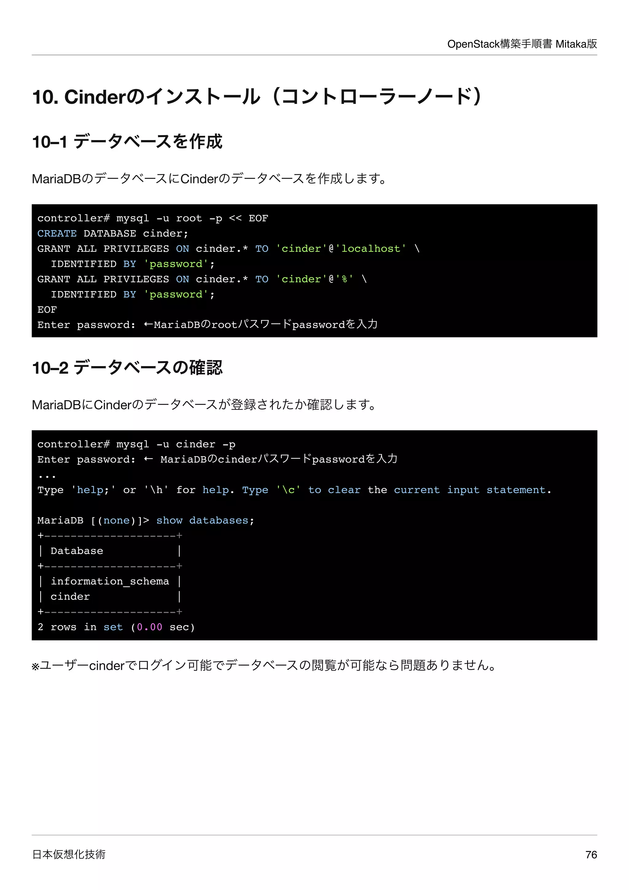 OpenStack構築手順書 Mitaka版
日本仮想化技術 76
10. Cinderのインストール（コントローラーノード）
10–1 データベースを作成
MariaDBのデータベースにCinderのデータベースを作成します。
controller# mysql -u root -p << EOF
CREATE DATABASE cinder;
GRANT ALL PRIVILEGES ON cinder.* TO 'cinder'@'localhost' 
IDENTIFIED BY 'password';
GRANT ALL PRIVILEGES ON cinder.* TO 'cinder'@'%' 
IDENTIFIED BY 'password';
EOF
Enter password: ←MariaDBのrootパスワードpasswordを入力
10–2 データベースの確認
MariaDBにCinderのデータベースが登録されたか確認します。
controller# mysql -u cinder -p
Enter password: ← MariaDBのcinderパスワードpasswordを入力
...
Type 'help;' or 'h' for help. Type 'c' to clear the current input statement.
MariaDB [(none)]> show databases;
+--------------------+
| Database |
+--------------------+
| information_schema |
| cinder |
+--------------------+
2 rows in set (0.00 sec)
※ユーザーcinderでログイン可能でデータベースの閲覧が可能なら問題ありません。
 