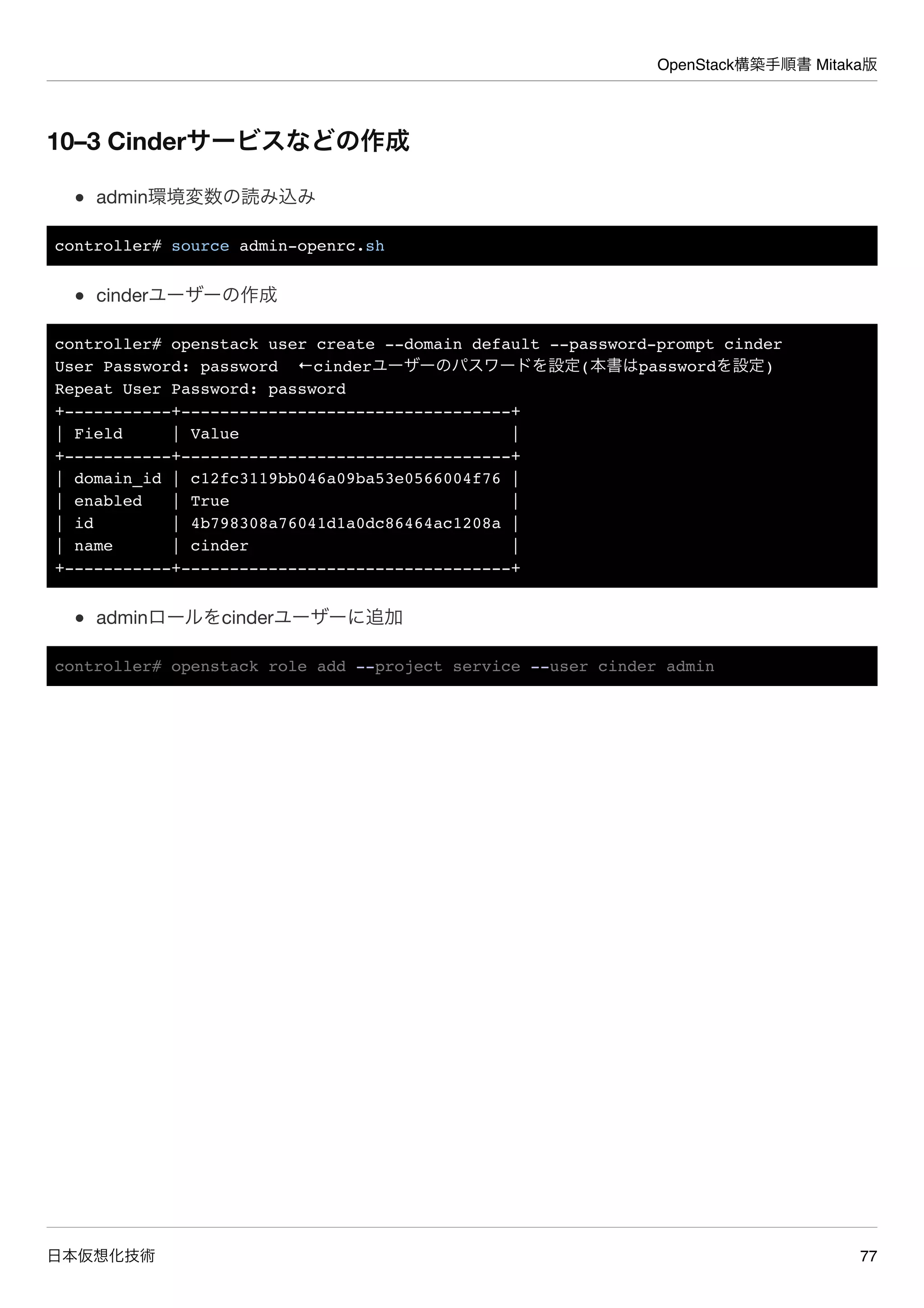 OpenStack構築手順書 Mitaka版
日本仮想化技術 77
10–3 Cinderサービスなどの作成
admin環境変数の読み込み
controller# source admin-openrc.sh
cinderユーザーの作成
controller# openstack user create --domain default --password-prompt cinder
User Password: password ←cinderユーザーのパスワードを設定(本書はpasswordを設定)
Repeat User Password: password
+-----------+----------------------------------+
| Field | Value |
+-----------+----------------------------------+
| domain_id | c12fc3119bb046a09ba53e0566004f76 |
| enabled | True |
| id | 4b798308a76041d1a0dc86464ac1208a |
| name | cinder |
+-----------+----------------------------------+
adminロールをcinderユーザーに追加
controller# openstack role add --project service --user cinder admin
 