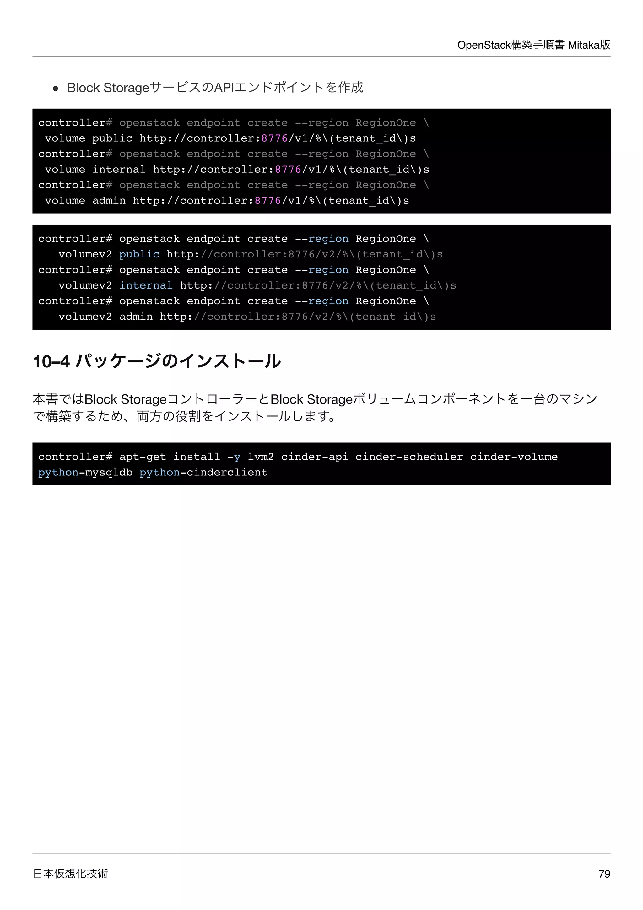 OpenStack構築手順書 Mitaka版
日本仮想化技術 79
Block StorageサービスのAPIエンドポイントを作成
controller# openstack endpoint create --region RegionOne 
volume public http://controller:8776/v1/%(tenant_id)s
controller# openstack endpoint create --region RegionOne 
volume internal http://controller:8776/v1/%(tenant_id)s
controller# openstack endpoint create --region RegionOne 
volume admin http://controller:8776/v1/%(tenant_id)s
controller# openstack endpoint create --region RegionOne 
volumev2 public http://controller:8776/v2/%(tenant_id)s
controller# openstack endpoint create --region RegionOne 
volumev2 internal http://controller:8776/v2/%(tenant_id)s
controller# openstack endpoint create --region RegionOne 
volumev2 admin http://controller:8776/v2/%(tenant_id)s
10–4 パッケージのインストール
本書ではBlock StorageコントローラーとBlock Storageボリュームコンポーネントを一台のマシン
で構築するため、両方の役割をインストールします。
controller# apt-get install -y lvm2 cinder-api cinder-scheduler cinder-volume
python-mysqldb python-cinderclient
 