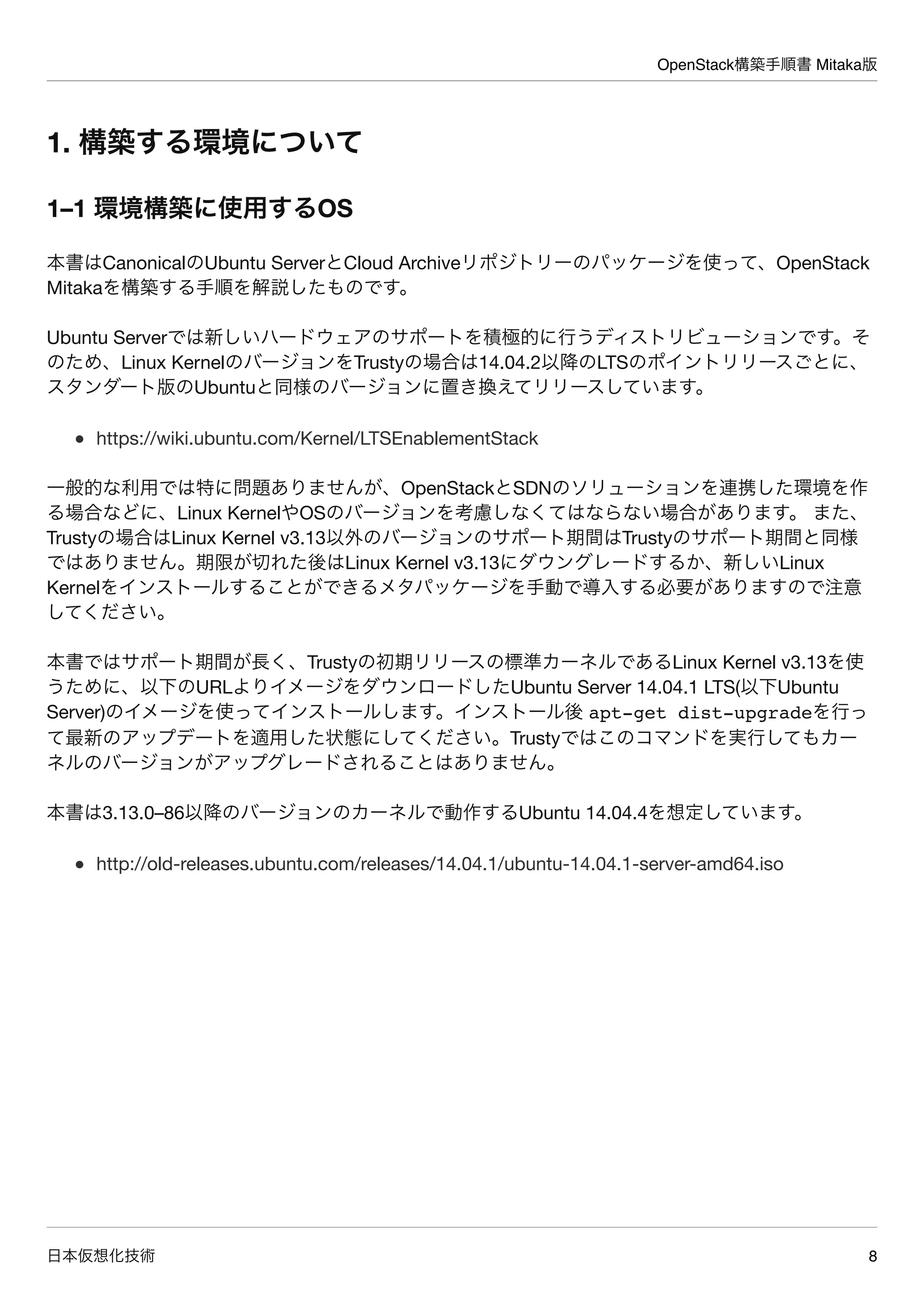 OpenStack構築手順書 Mitaka版
日本仮想化技術 8
1. 構築する環境について
1–1 環境構築に使用するOS
本書はCanonicalのUbuntu ServerとCloud Archiveリポジトリーのパッケージを使って、OpenStack
Mitakaを構築する手順を解説したものです。
Ubuntu Serverでは新しいハードウェアのサポートを積極的に行うディストリビューションです。そ
のため、Linux KernelのバージョンをTrustyの場合は14.04.2以降のLTSのポイントリリースごとに、
スタンダート版のUbuntuと同様のバージョンに置き換えてリリースしています。
https://wiki.ubuntu.com/Kernel/LTSEnablementStack
一般的な利用では特に問題ありませんが、OpenStackとSDNのソリューションを連携した環境を作
る場合などに、Linux KernelやOSのバージョンを考慮しなくてはならない場合があります。 また、
Trustyの場合はLinux Kernel v3.13以外のバージョンのサポート期間はTrustyのサポート期間と同様
ではありません。期限が切れた後はLinux Kernel v3.13にダウングレードするか、新しいLinux
Kernelをインストールすることができるメタパッケージを手動で導入する必要がありますので注意
してください。
本書ではサポート期間が長く、Trustyの初期リリースの標準カーネルであるLinux Kernel v3.13を使
うために、以下のURLよりイメージをダウンロードしたUbuntu Server 14.04.1 LTS(以下Ubuntu
Server)のイメージを使ってインストールします。インストール後 apt-get dist-upgradeを行っ
て最新のアップデートを適用した状態にしてください。Trustyではこのコマンドを実行してもカー
ネルのバージョンがアップグレードされることはありません。
本書は3.13.0–86以降のバージョンのカーネルで動作するUbuntu 14.04.4を想定しています。
http://old-releases.ubuntu.com/releases/14.04.1/ubuntu-14.04.1-server-amd64.iso
 