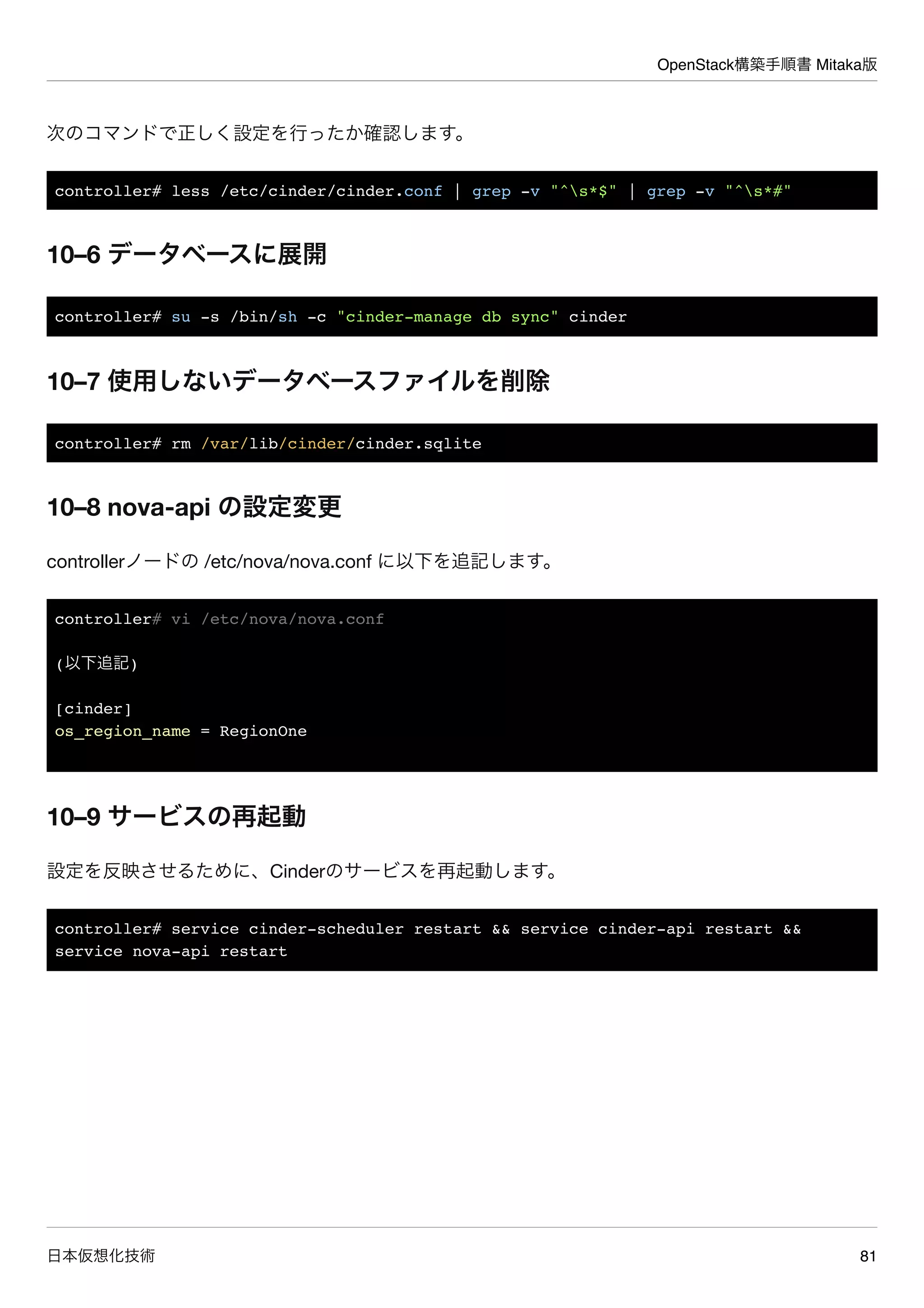 OpenStack構築手順書 Mitaka版
日本仮想化技術 81
次のコマンドで正しく設定を行ったか確認します。
controller# less /etc/cinder/cinder.conf | grep -v "^s*$" | grep -v "^s*#"
10–6 データベースに展開
controller# su -s /bin/sh -c "cinder-manage db sync" cinder
10–7 使用しないデータベースファイルを削除
controller# rm /var/lib/cinder/cinder.sqlite
10–8 nova-api の設定変更
controllerノードの /etc/nova/nova.conf に以下を追記します。
controller# vi /etc/nova/nova.conf
(以下追記)
[cinder]
os_region_name = RegionOne
10–9 サービスの再起動
設定を反映させるために、Cinderのサービスを再起動します。
controller# service cinder-scheduler restart && service cinder-api restart &&
service nova-api restart
 