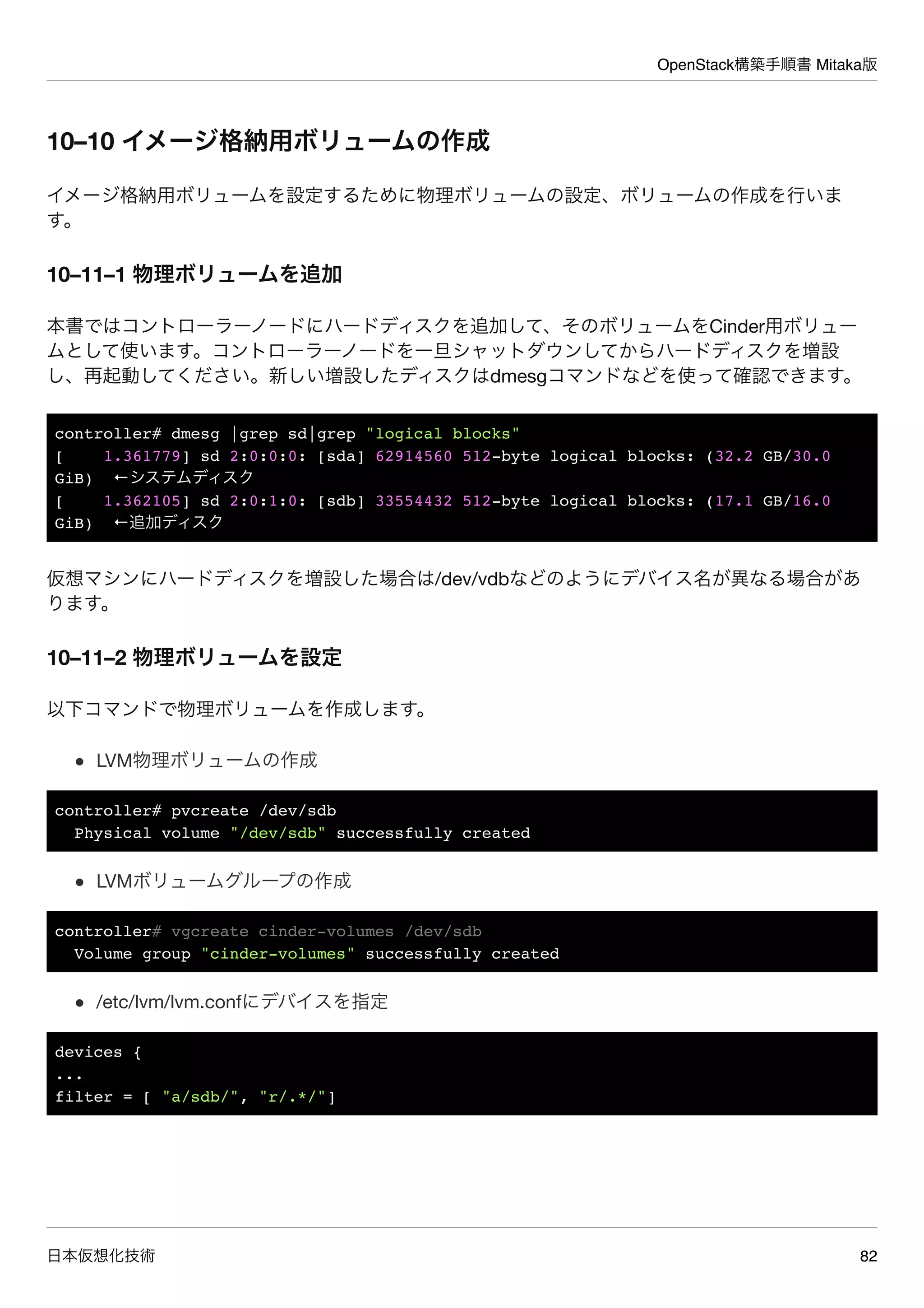 OpenStack構築手順書 Mitaka版
日本仮想化技術 82
10–10 イメージ格納用ボリュームの作成
イメージ格納用ボリュームを設定するために物理ボリュームの設定、ボリュームの作成を行いま
す。
10–11–1 物理ボリュームを追加
本書ではコントローラーノードにハードディスクを追加して、そのボリュームをCinder用ボリュー
ムとして使います。コントローラーノードを一旦シャットダウンしてからハードディスクを増設
し、再起動してください。新しい増設したディスクはdmesgコマンドなどを使って確認できます。
controller# dmesg |grep sd|grep "logical blocks"
[ 1.361779] sd 2:0:0:0: [sda] 62914560 512-byte logical blocks: (32.2 GB/30.0
GiB) ←システムディスク
[ 1.362105] sd 2:0:1:0: [sdb] 33554432 512-byte logical blocks: (17.1 GB/16.0
GiB) ←追加ディスク
仮想マシンにハードディスクを増設した場合は/dev/vdbなどのようにデバイス名が異なる場合があ
ります。
10–11–2 物理ボリュームを設定
以下コマンドで物理ボリュームを作成します。
LVM物理ボリュームの作成
controller# pvcreate /dev/sdb
Physical volume "/dev/sdb" successfully created
LVMボリュームグループの作成
controller# vgcreate cinder-volumes /dev/sdb
Volume group "cinder-volumes" successfully created
/etc/lvm/lvm.confにデバイスを指定
devices {
...
filter = [ "a/sdb/", "r/.*/"]
 