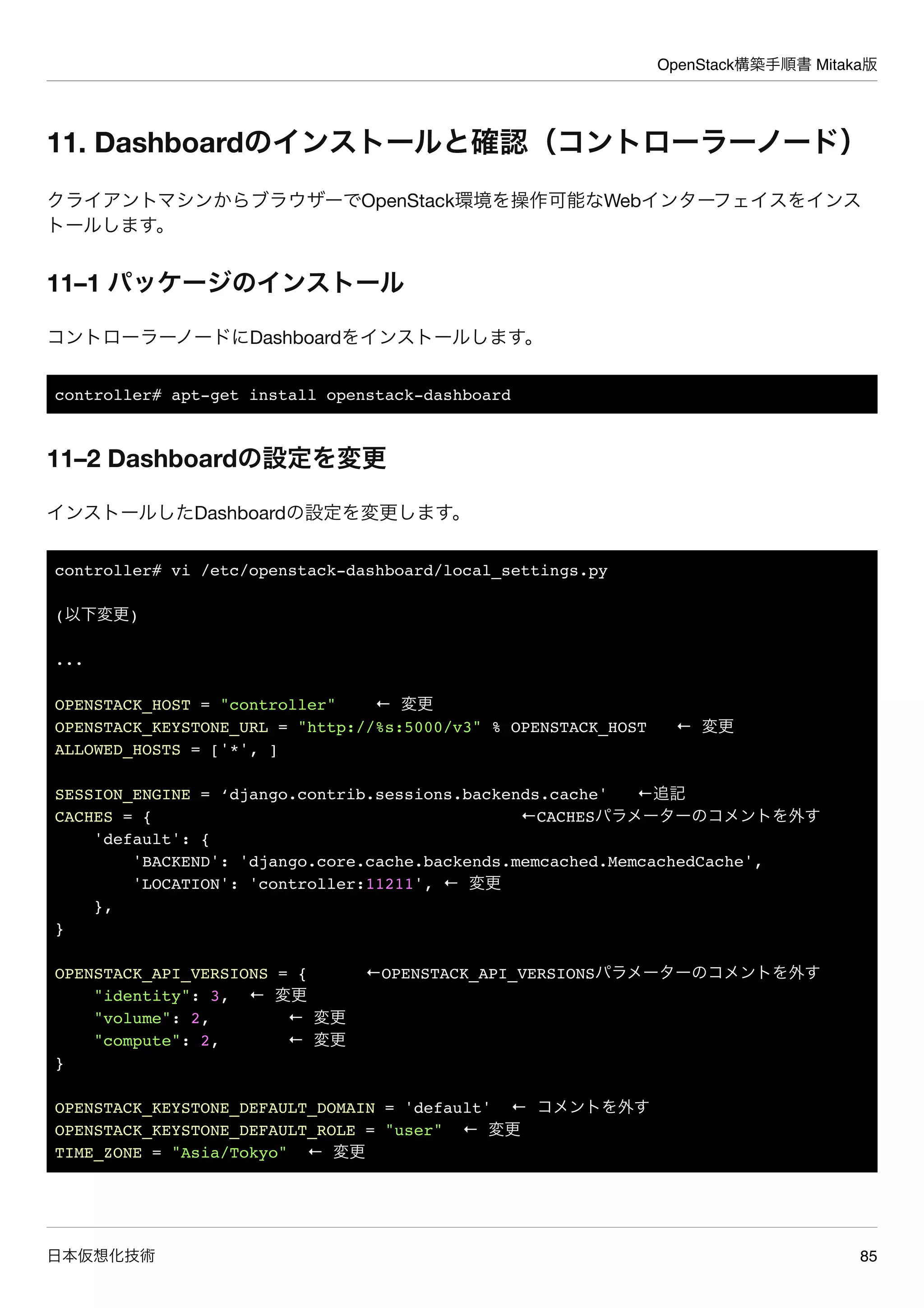 OpenStack構築手順書 Mitaka版
日本仮想化技術 85
11. Dashboardのインストールと確認（コントローラーノード）
クライアントマシンからブラウザーでOpenStack環境を操作可能なWebインターフェイスをインス
トールします。
11–1 パッケージのインストール
コントローラーノードにDashboardをインストールします。
controller# apt-get install openstack-dashboard
11–2 Dashboardの設定を変更
インストールしたDashboardの設定を変更します。
controller# vi /etc/openstack-dashboard/local_settings.py
(以下変更)
...
OPENSTACK_HOST = "controller" ← 変更
OPENSTACK_KEYSTONE_URL = "http://%s:5000/v3" % OPENSTACK_HOST ← 変更
ALLOWED_HOSTS = ['*', ]
SESSION_ENGINE = ‘django.contrib.sessions.backends.cache' ←追記
CACHES = { ←CACHESパラメーターのコメントを外す
'default': {
'BACKEND': 'django.core.cache.backends.memcached.MemcachedCache',
'LOCATION': 'controller:11211', ← 変更
},
}
OPENSTACK_API_VERSIONS = { ←OPENSTACK_API_VERSIONSパラメーターのコメントを外す
"identity": 3, ← 変更
"volume": 2, ← 変更
"compute": 2, ← 変更
}
OPENSTACK_KEYSTONE_DEFAULT_DOMAIN = 'default' ← コメントを外す
OPENSTACK_KEYSTONE_DEFAULT_ROLE = "user" ← 変更
TIME_ZONE = "Asia/Tokyo" ← 変更
 