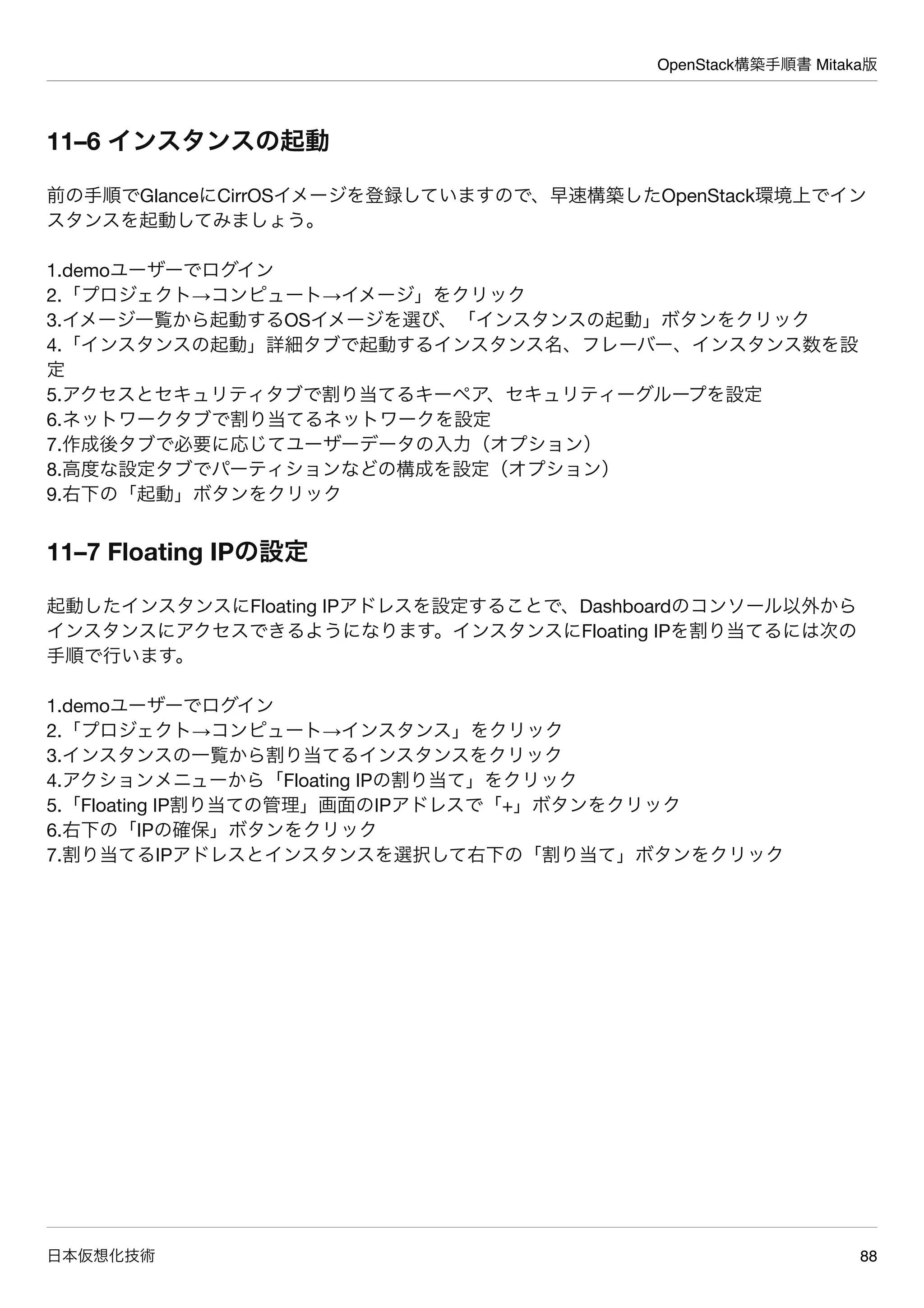 OpenStack構築手順書 Mitaka版
日本仮想化技術 88
11–6 インスタンスの起動
前の手順でGlanceにCirrOSイメージを登録していますので、早速構築したOpenStack環境上でイン
スタンスを起動してみましょう。
1.demoユーザーでログイン
2.「プロジェクト→コンピュート→イメージ」をクリック
3.イメージ一覧から起動するOSイメージを選び、「インスタンスの起動」ボタンをクリック
4.「インスタンスの起動」詳細タブで起動するインスタンス名、フレーバー、インスタンス数を設
定
5.アクセスとセキュリティタブで割り当てるキーペア、セキュリティーグループを設定
6.ネットワークタブで割り当てるネットワークを設定
7.作成後タブで必要に応じてユーザーデータの入力（オプション）
8.高度な設定タブでパーティションなどの構成を設定（オプション）
9.右下の「起動」ボタンをクリック
11–7 Floating IPの設定
起動したインスタンスにFloating IPアドレスを設定することで、Dashboardのコンソール以外から
インスタンスにアクセスできるようになります。インスタンスにFloating IPを割り当てるには次の
手順で行います。
1.demoユーザーでログイン
2.「プロジェクト→コンピュート→インスタンス」をクリック
3.インスタンスの一覧から割り当てるインスタンスをクリック
4.アクションメニューから「Floating IPの割り当て」をクリック
5.「Floating IP割り当ての管理」画面のIPアドレスで「+」ボタンをクリック
6.右下の「IPの確保」ボタンをクリック
7.割り当てるIPアドレスとインスタンスを選択して右下の「割り当て」ボタンをクリック
 