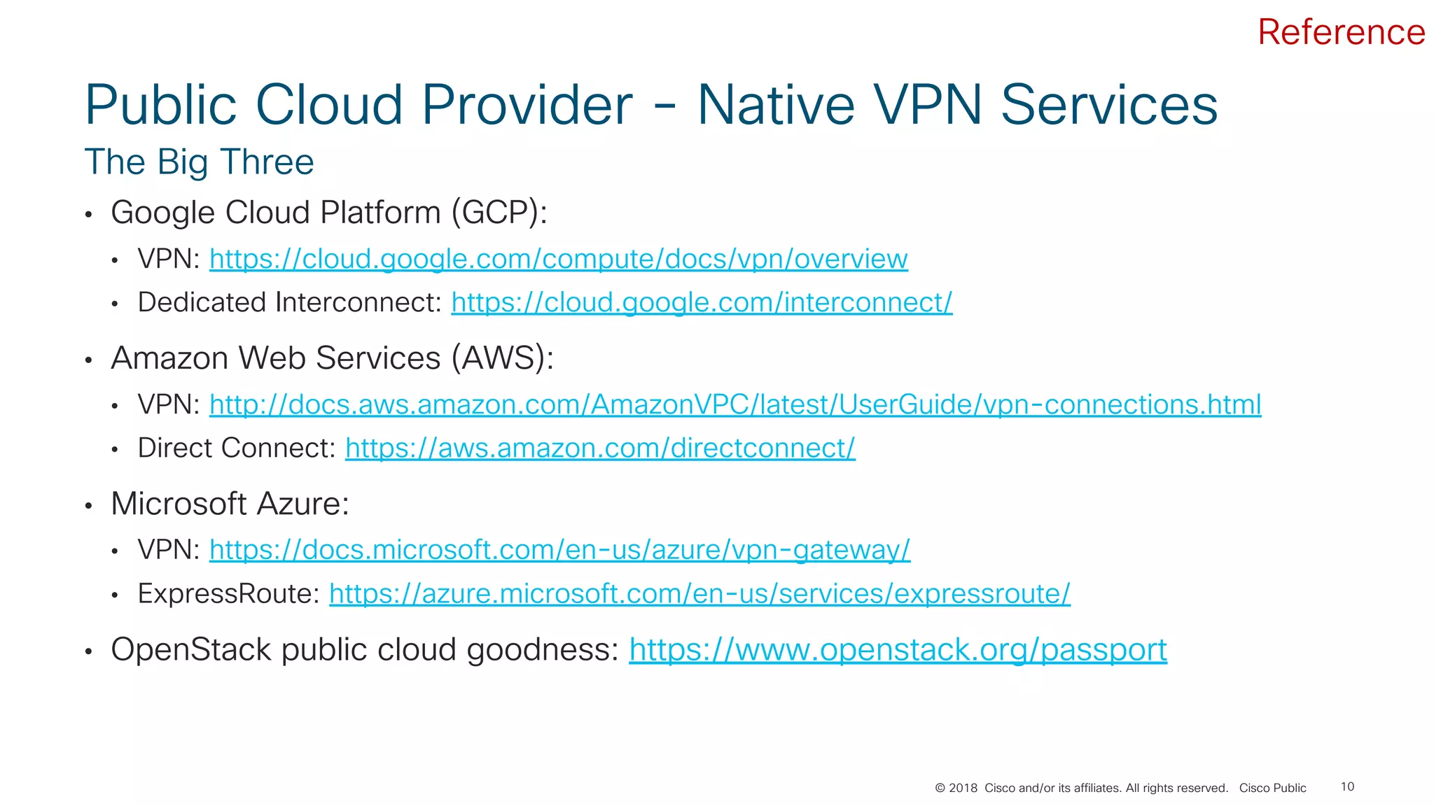 © 2018 Cisco and/or its affiliates. All rights reserved. Cisco Public
Public Cloud Provider - Native VPN Services
• Google Cloud Platform (GCP):
• VPN: https://cloud.google.com/compute/docs/vpn/overview
• Dedicated Interconnect: https://cloud.google.com/interconnect/
• Amazon Web Services (AWS):
• VPN: http://docs.aws.amazon.com/AmazonVPC/latest/UserGuide/vpn-connections.html
• Direct Connect: https://aws.amazon.com/directconnect/
• Microsoft Azure:
• VPN: https://docs.microsoft.com/en-us/azure/vpn-gateway/
• ExpressRoute: https://azure.microsoft.com/en-us/services/expressroute/
• OpenStack public cloud goodness: https://www.openstack.org/passport
The Big Three
10
Reference
 