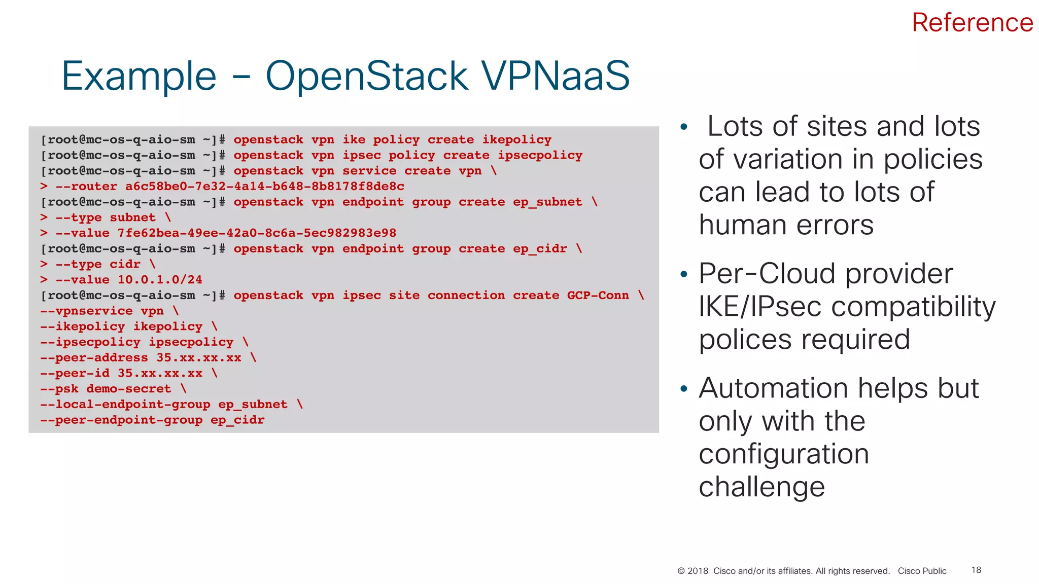 © 2018 Cisco and/or its affiliates. All rights reserved. Cisco Public
Example – OpenStack VPNaaS
18
• Lots of sites and lots
of variation in policies
can lead to lots of
human errors
• Per-Cloud provider
IKE/IPsec compatibility
polices required
• Automation helps but
only with the
configuration
challenge
[root@mc-os-q-aio-sm ~]# openstack vpn ike policy create ikepolicy
[root@mc-os-q-aio-sm ~]# openstack vpn ipsec policy create ipsecpolicy
[root@mc-os-q-aio-sm ~]# openstack vpn service create vpn 
> --router a6c58be0-7e32-4a14-b648-8b8178f8de8c
[root@mc-os-q-aio-sm ~]# openstack vpn endpoint group create ep_subnet 
> --type subnet 
> --value 7fe62bea-49ee-42a0-8c6a-5ec982983e98
[root@mc-os-q-aio-sm ~]# openstack vpn endpoint group create ep_cidr 
> --type cidr 
> --value 10.0.1.0/24
[root@mc-os-q-aio-sm ~]# openstack vpn ipsec site connection create GCP-Conn 
--vpnservice vpn 
--ikepolicy ikepolicy 
--ipsecpolicy ipsecpolicy 
--peer-address 35.xx.xx.xx 
--peer-id 35.xx.xx.xx 
--psk demo-secret 
--local-endpoint-group ep_subnet 
--peer-endpoint-group ep_cidr
Reference
 