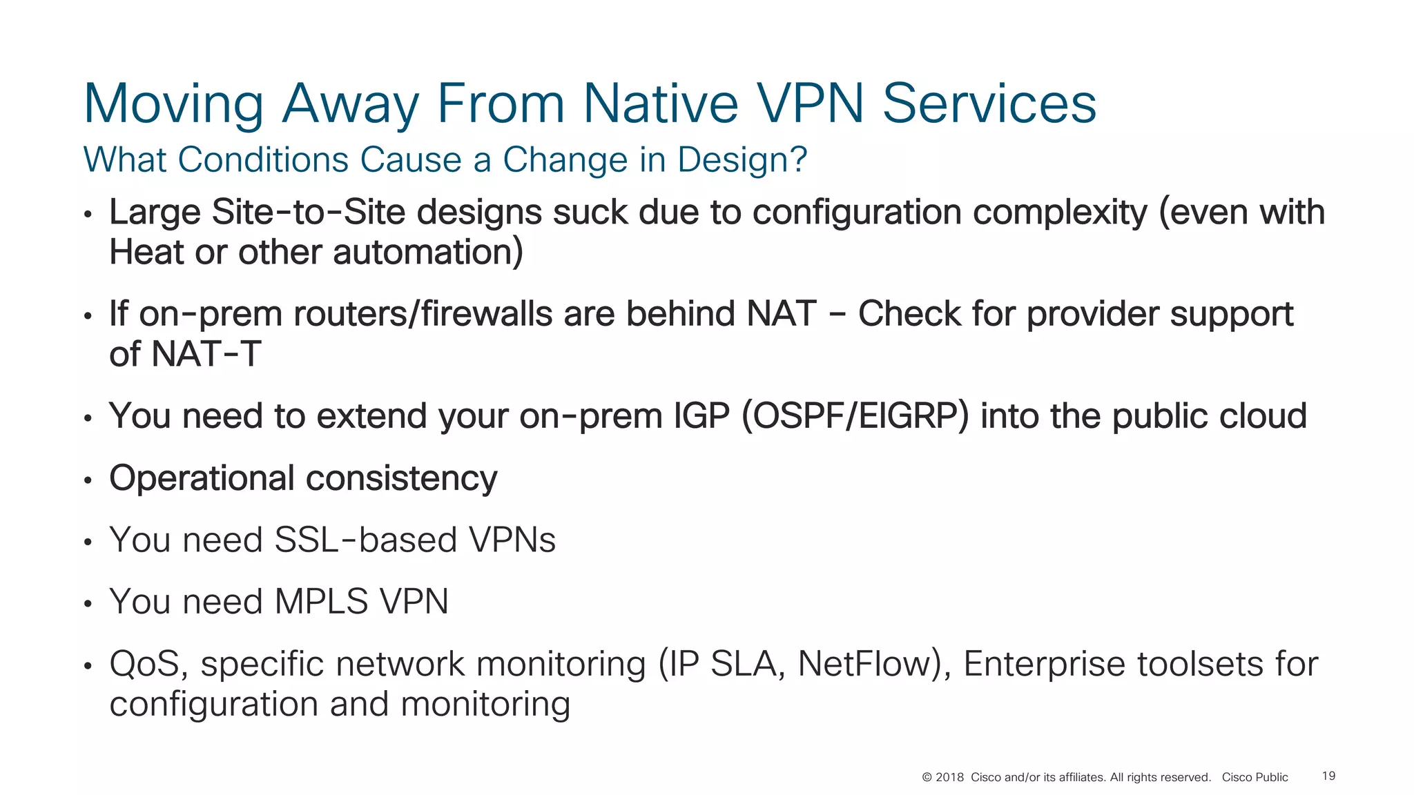 © 2018 Cisco and/or its affiliates. All rights reserved. Cisco Public
Moving Away From Native VPN Services
• Large Site-to-Site designs suck due to configuration complexity (even with
Heat or other automation)
• If on-prem routers/firewalls are behind NAT – Check for provider support
of NAT-T
• You need to extend your on-prem IGP (OSPF/EIGRP) into the public cloud
• Operational consistency
• You need SSL-based VPNs
• You need MPLS VPN
• QoS, specific network monitoring (IP SLA, NetFlow), Enterprise toolsets for
configuration and monitoring
What Conditions Cause a Change in Design?
19
 