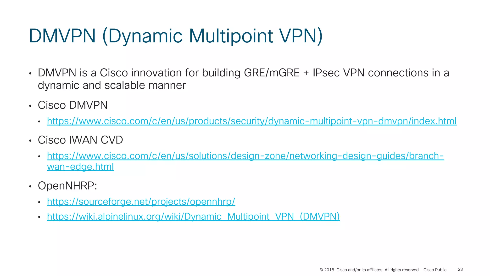 © 2018 Cisco and/or its affiliates. All rights reserved. Cisco Public
DMVPN (Dynamic Multipoint VPN)
• DMVPN is a Cisco innovation for building GRE/mGRE + IPsec VPN connections in a
dynamic and scalable manner
• Cisco DMVPN
• https://www.cisco.com/c/en/us/products/security/dynamic-multipoint-vpn-dmvpn/index.html
• Cisco IWAN CVD
• https://www.cisco.com/c/en/us/solutions/design-zone/networking-design-guides/branch-
wan-edge.html
• OpenNHRP:
• https://sourceforge.net/projects/opennhrp/
• https://wiki.alpinelinux.org/wiki/Dynamic_Multipoint_VPN_(DMVPN)
23
 