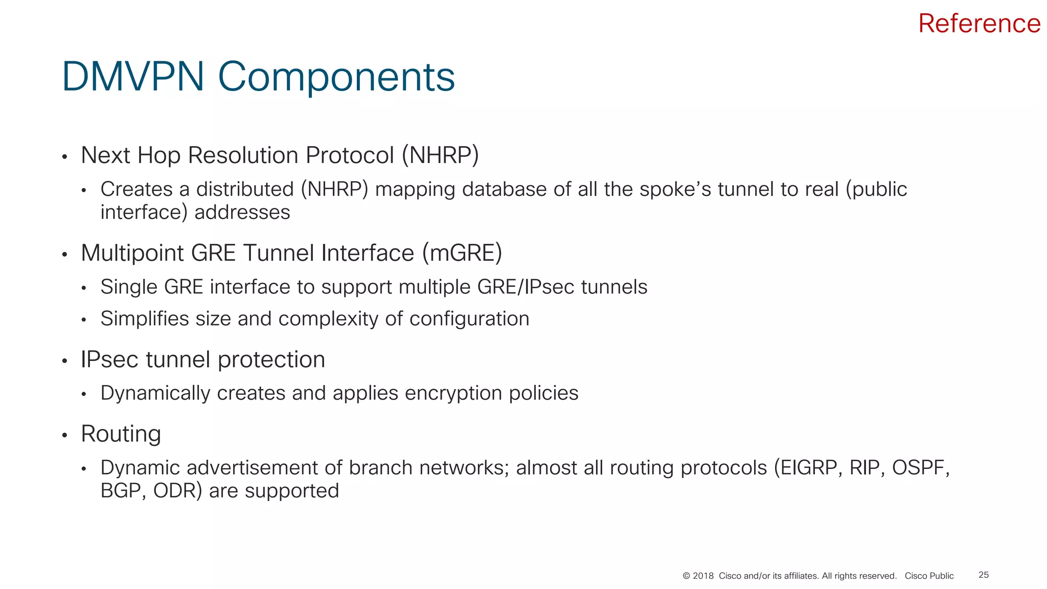 © 2018 Cisco and/or its affiliates. All rights reserved. Cisco Public
DMVPN Components
• Next Hop Resolution Protocol (NHRP)
• Creates a distributed (NHRP) mapping database of all the spoke’s tunnel to real (public
interface) addresses
• Multipoint GRE Tunnel Interface (mGRE)
• Single GRE interface to support multiple GRE/IPsec tunnels
• Simplifies size and complexity of configuration
• IPsec tunnel protection
• Dynamically creates and applies encryption policies
• Routing
• Dynamic advertisement of branch networks; almost all routing protocols (EIGRP, RIP, OSPF,
BGP, ODR) are supported
25
Reference
 