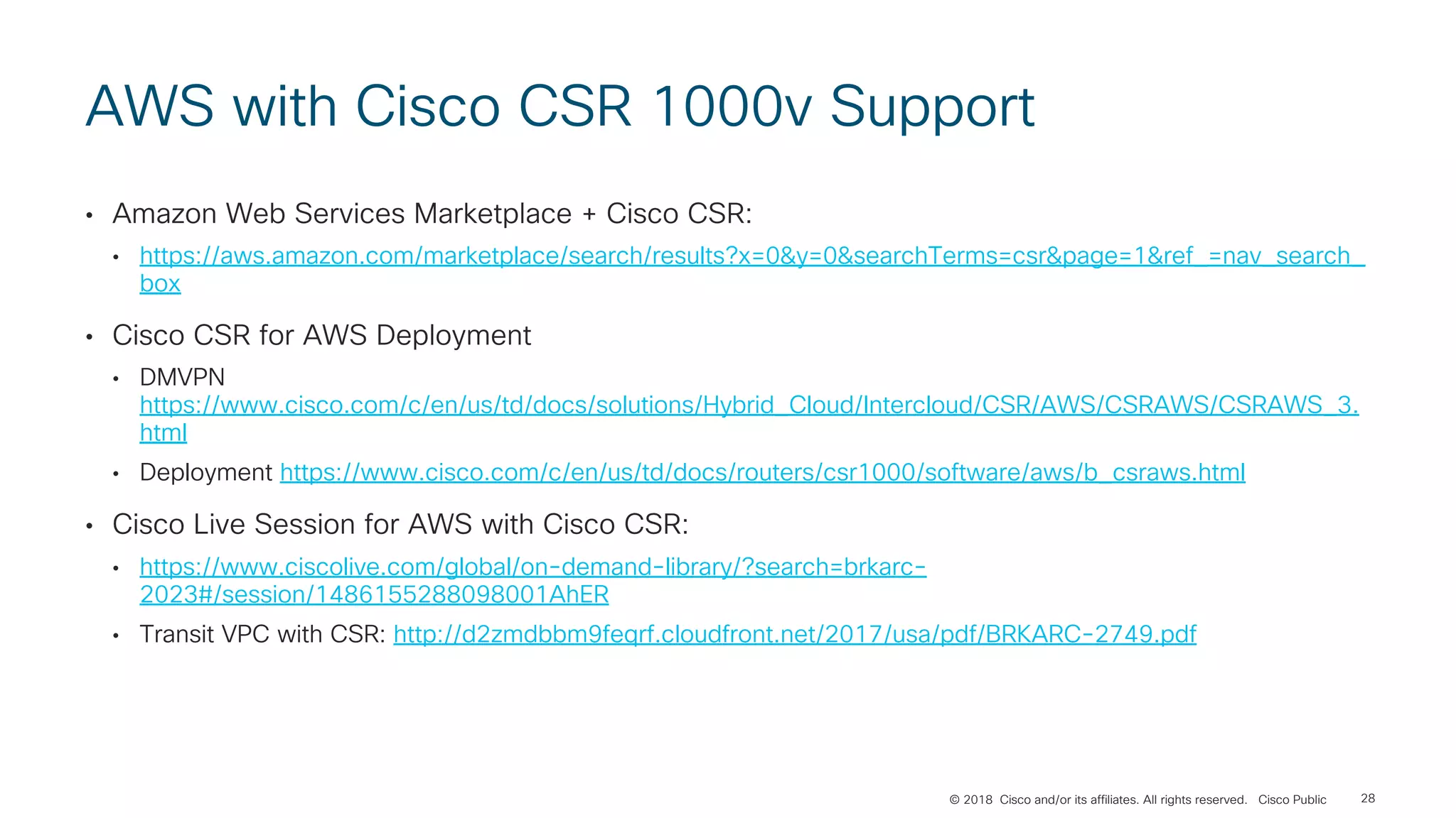 © 2018 Cisco and/or its affiliates. All rights reserved. Cisco Public
AWS with Cisco CSR 1000v Support
• Amazon Web Services Marketplace + Cisco CSR:
• https://aws.amazon.com/marketplace/search/results?x=0&y=0&searchTerms=csr&page=1&ref_=nav_search_
box
• Cisco CSR for AWS Deployment
• DMVPN
https://www.cisco.com/c/en/us/td/docs/solutions/Hybrid_Cloud/Intercloud/CSR/AWS/CSRAWS/CSRAWS_3.
html
• Deployment https://www.cisco.com/c/en/us/td/docs/routers/csr1000/software/aws/b_csraws.html
• Cisco Live Session for AWS with Cisco CSR:
• https://www.ciscolive.com/global/on-demand-library/?search=brkarc-
2023#/session/1486155288098001AhER
• Transit VPC with CSR: http://d2zmdbbm9feqrf.cloudfront.net/2017/usa/pdf/BRKARC-2749.pdf
28
 