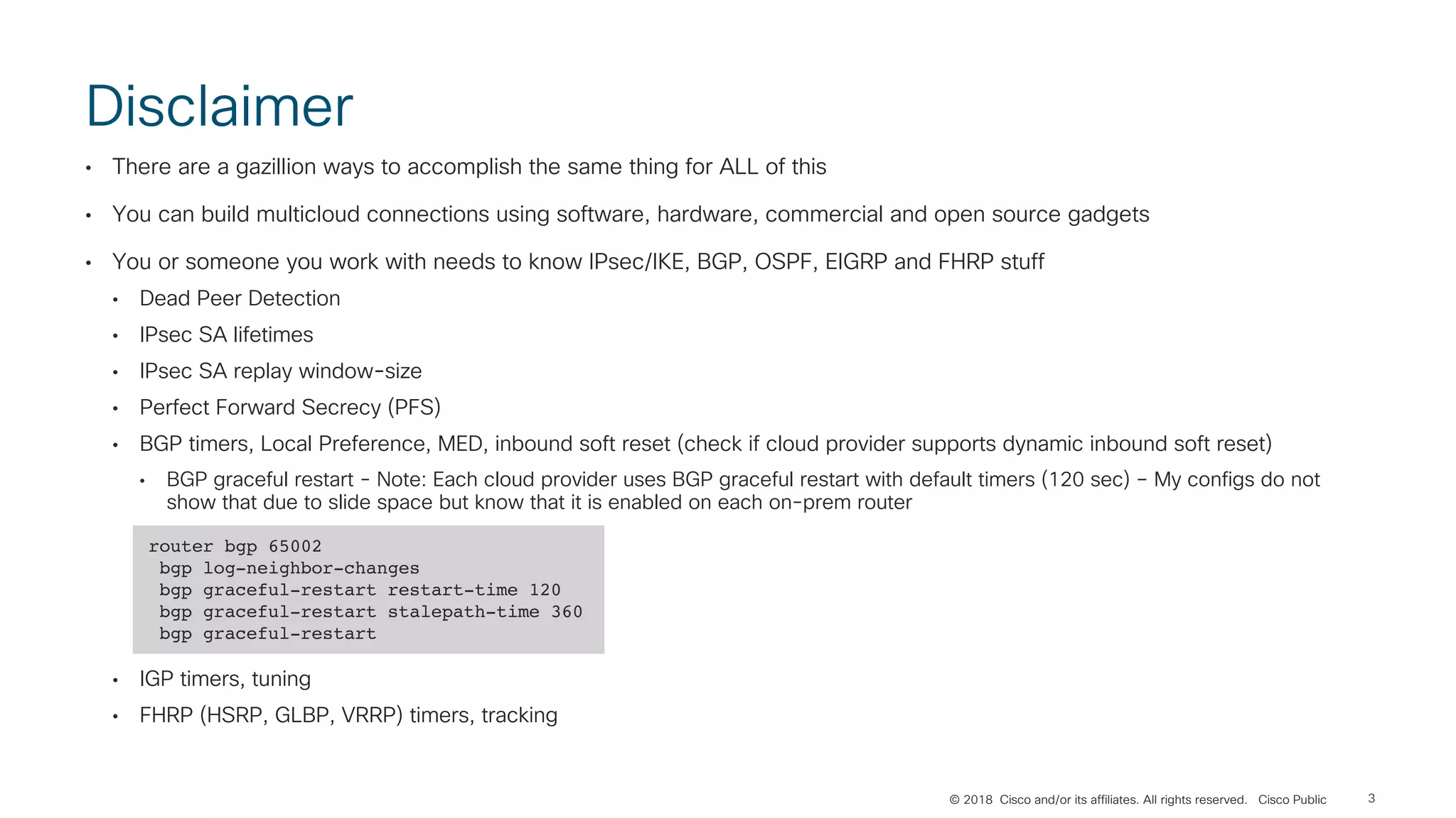 © 2018 Cisco and/or its affiliates. All rights reserved. Cisco Public
Disclaimer
• There are a gazillion ways to accomplish the same thing for ALL of this
• You can build multicloud connections using software, hardware, commercial and open source gadgets
• You or someone you work with needs to know IPsec/IKE, BGP, OSPF, EIGRP and FHRP stuff
• Dead Peer Detection
• IPsec SA lifetimes
• IPsec SA replay window-size
• Perfect Forward Secrecy (PFS)
• BGP timers, Local Preference, MED, inbound soft reset (check if cloud provider supports dynamic inbound soft reset)
• BGP graceful restart - Note: Each cloud provider uses BGP graceful restart with default timers (120 sec) – My configs do not
show that due to slide space but know that it is enabled on each on-prem router
• IGP timers, tuning
• FHRP (HSRP, GLBP, VRRP) timers, tracking
3
router bgp 65002
bgp log-neighbor-changes
bgp graceful-restart restart-time 120
bgp graceful-restart stalepath-time 360
bgp graceful-restart
 